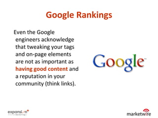 Google Rankings
Even the Google
 engineers acknowledge
 that tweaking your tags
 and on-page elements
 are not as important as
 having good content and
 a reputation in your
 community (think links).



                              10
 