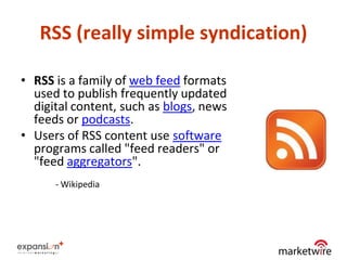 RSS (really simple syndication)

• RSS is a family of web feed formats
  used to publish frequently updated
  digital content, such as blogs, news
  feeds or podcasts.
• Users of RSS content use software
  programs called "feed readers" or
  "feed aggregators".
      - Wikipedia




                                         12
 