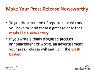 Make Your Press Release Newsworthy

• To get the attention of reporters or editors
  you have to send them a press release that
  reads like a news story.
• If you write a thinly disguised product
  announcement or worse, an advertisement,
  your press release will end up in the trash
  basket.


                                                 18
 