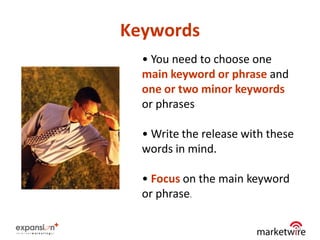 Keywords
  • You need to choose one
  main keyword or phrase and
  one or two minor keywords
  or phrases

  • Write the release with these
  words in mind.

  • Focus on the main keyword
  or phrase.

                                   19
 