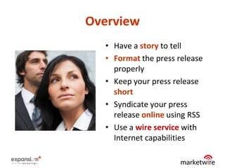 Overview
  • Have a story to tell
  • Format the press release
    properly
  • Keep your press release
    short
  • Syndicate your press
    release online using RSS
  • Use a wire service with
    Internet capabilities

                               22
 