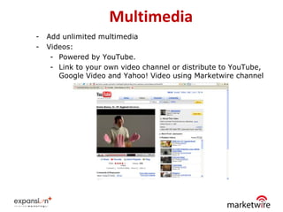 Multimedia
-   Add unlimited multimedia
-   Videos:
     - Powered by YouTube.
     - Link to your own video channel or distribute to YouTube,
       Google Video and Yahoo! Video using Marketwire channel




                                                              32
 