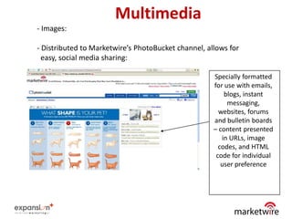 Multimedia
- Images:

- Distributed to Marketwire’s PhotoBucket channel, allows for
  easy, social media sharing:

                                                     Specially formatted
                                                     for use with emails,
                                                         blogs, instant
                                                          messaging,
                                                       websites, forums
                                                     and bulletin boards
                                                     – content presented
                                                        in URLs, image
                                                       codes, and HTML
                                                      code for individual
                                                        user preference




                                                                       33
 