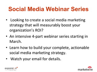 Social Media Webinar Series
• Looking to create a social media marketing
  strategy that will measurably boost your
  organization’s ROI?
• An intensive 4-part webinar series starting in
  March.
• Learn how to build your complete, actionable
  social media marketing strategy.
• Watch your email for details.
 