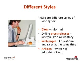 Different Styles

       There are different styles of
         writing for:

       • Blogs – informal
       • Online press releases –
         written like a news story
       • Web pages – Educational
         and sales at the same time
       • Articles – written to
         educate not sell
                                       6
 