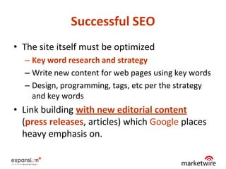 Successful SEO
• The site itself must be optimized
  – Key word research and strategy
  – Write new content for web pages using key words
  – Design, programming, tags, etc per the strategy
    and key words
• Link building with new editorial content
  (press releases, articles) which Google places
  heavy emphasis on.

                                                   9
 