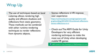 ©ARM201623
Wrap Up
 The use of techniques based on local
cubemap allows rendering high
quality and efficient shadows and
reflections from static geometry.
These methods can be combined
with other runtime rendering
techniques to render reflections
from dynamic objects.
 Stereo reflections inVR improve
user experience
 Check out The ARM Guide for Unity
Developers for very efficient
rendering techniques to make the
most out of Unity when developing
mobileVR games
https://community.arm.com/groups/arm-mali-
graphics/blog/2016/03/10/combined-reflections-
stereo-reflections-in-vr
ARM Guide for Unity Developers at MaliDeveloper.arm.com
 