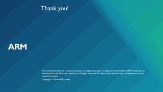 The trademarks featured in this presentation are registered and/or unregistered trademarks of ARM Limited (or its
subsidiaries) in the EU and/or elsewhere. All rights reserved. All other marks featured may be trademarks of their
respective owners.
Copyright © 2016 ARM Limited
Thank you!
 