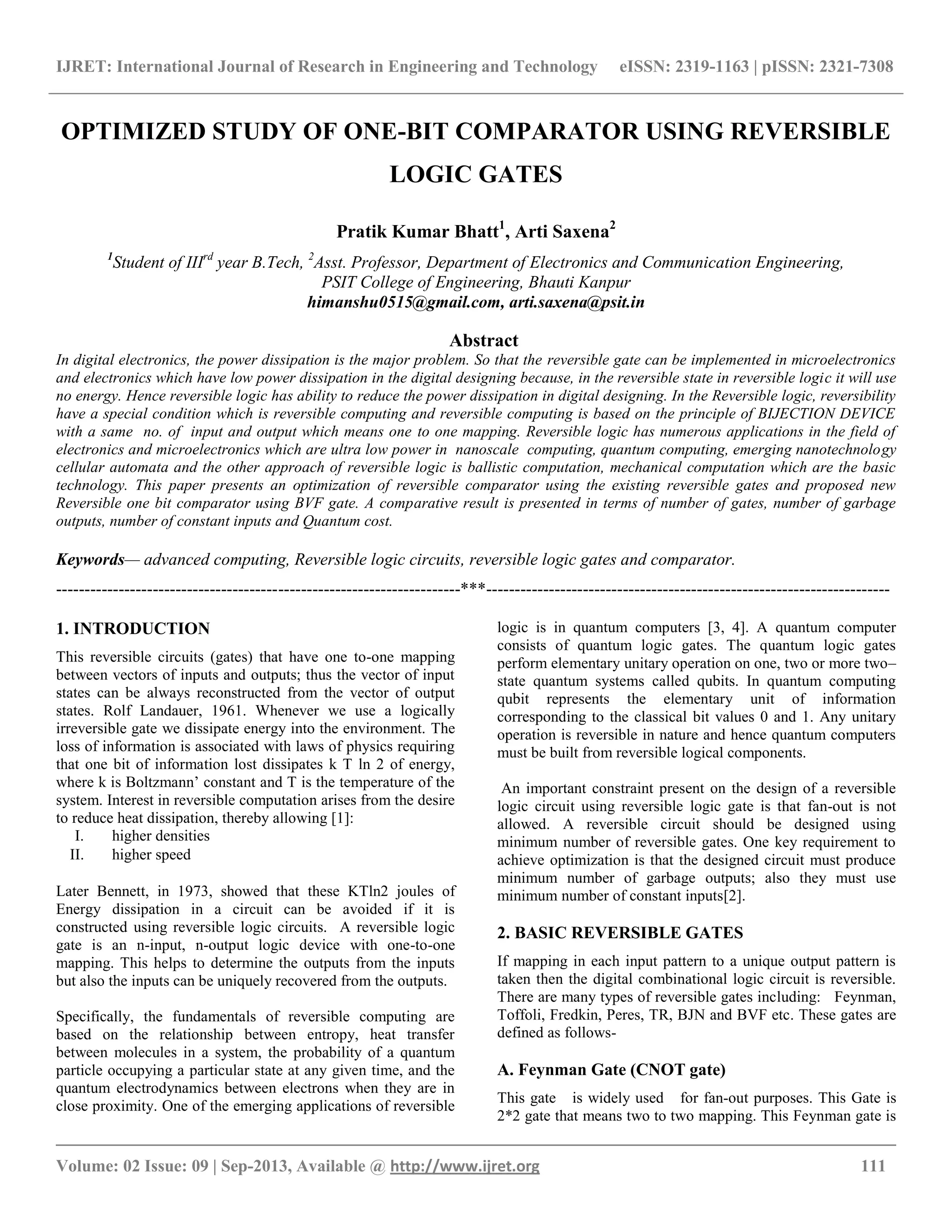 IJRET: International Journal of Research in Engineering and Technology eISSN: 2319-1163 | pISSN: 2321-7308
__________________________________________________________________________________________
Volume: 02 Issue: 09 | Sep-2013, Available @ http://www.ijret.org 111
OPTIMIZED STUDY OF ONE-BIT COMPARATOR USING REVERSIBLE
LOGIC GATES
Pratik Kumar Bhatt1
, Arti Saxena2
1
Student of IIIrd
year B.Tech, 2
Asst. Professor, Department of Electronics and Communication Engineering,
PSIT College of Engineering, Bhauti Kanpur
himanshu0515@gmail.com, arti.saxena@psit.in
Abstract
In digital electronics, the power dissipation is the major problem. So that the reversible gate can be implemented in microelectronics
and electronics which have low power dissipation in the digital designing because, in the reversible state in reversible logic it will use
no energy. Hence reversible logic has ability to reduce the power dissipation in digital designing. In the Reversible logic, reversibility
have a special condition which is reversible computing and reversible computing is based on the principle of BIJECTION DEVICE
with a same no. of input and output which means one to one mapping. Reversible logic has numerous applications in the field of
electronics and microelectronics which are ultra low power in nanoscale computing, quantum computing, emerging nanotechnology
cellular automata and the other approach of reversible logic is ballistic computation, mechanical computation which are the basic
technology. This paper presents an optimization of reversible comparator using the existing reversible gates and proposed new
Reversible one bit comparator using BVF gate. A comparative result is presented in terms of number of gates, number of garbage
outputs, number of constant inputs and Quantum cost.
Keywords— advanced computing, Reversible logic circuits, reversible logic gates and comparator.
-----------------------------------------------------------------------***-----------------------------------------------------------------------
1. INTRODUCTION
This reversible circuits (gates) that have one to-one mapping
between vectors of inputs and outputs; thus the vector of input
states can be always reconstructed from the vector of output
states. Rolf Landauer, 1961. Whenever we use a logically
irreversible gate we dissipate energy into the environment. The
loss of information is associated with laws of physics requiring
that one bit of information lost dissipates k T ln 2 of energy,
where k is Boltzmann‟ constant and T is the temperature of the
system. Interest in reversible computation arises from the desire
to reduce heat dissipation, thereby allowing [1]:
I. higher densities
II. higher speed
Later Bennett, in 1973, showed that these KTln2 joules of
Energy dissipation in a circuit can be avoided if it is
constructed using reversible logic circuits. A reversible logic
gate is an n-input, n-output logic device with one-to-one
mapping. This helps to determine the outputs from the inputs
but also the inputs can be uniquely recovered from the outputs.
Specifically, the fundamentals of reversible computing are
based on the relationship between entropy, heat transfer
between molecules in a system, the probability of a quantum
particle occupying a particular state at any given time, and the
quantum electrodynamics between electrons when they are in
close proximity. One of the emerging applications of reversible
logic is in quantum computers [3, 4]. A quantum computer
consists of quantum logic gates. The quantum logic gates
perform elementary unitary operation on one, two or more two–
state quantum systems called qubits. In quantum computing
qubit represents the elementary unit of information
corresponding to the classical bit values 0 and 1. Any unitary
operation is reversible in nature and hence quantum computers
must be built from reversible logical components.
An important constraint present on the design of a reversible
logic circuit using reversible logic gate is that fan-out is not
allowed. A reversible circuit should be designed using
minimum number of reversible gates. One key requirement to
achieve optimization is that the designed circuit must produce
minimum number of garbage outputs; also they must use
minimum number of constant inputs[2].
2. BASIC REVERSIBLE GATES
If mapping in each input pattern to a unique output pattern is
taken then the digital combinational logic circuit is reversible.
There are many types of reversible gates including: Feynman,
Toffoli, Fredkin, Peres, TR, BJN and BVF etc. These gates are
defined as follows-
A. Feynman Gate (CNOT gate)
This gate is widely used for fan-out purposes. This Gate is
2*2 gate that means two to two mapping. This Feynman gate is
 