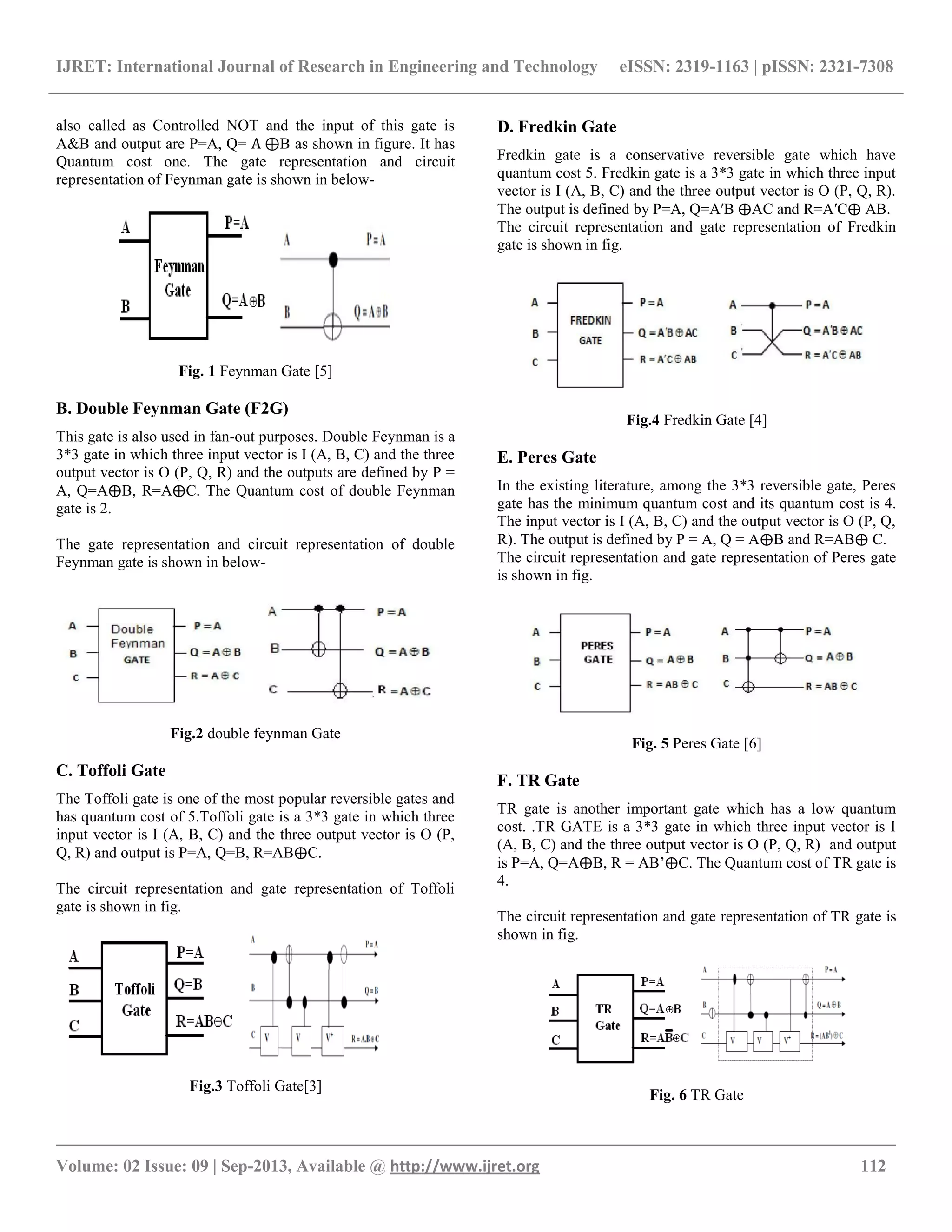IJRET: International Journal of Research in Engineering and Technology eISSN: 2319-1163 | pISSN: 2321-7308
__________________________________________________________________________________________
Volume: 02 Issue: 09 | Sep-2013, Available @ http://www.ijret.org 112
also called as Controlled NOT and the input of this gate is
A&B and output are P=A, Q= A ⊕B as shown in figure. It has
Quantum cost one. The gate representation and circuit
representation of Feynman gate is shown in below-
Fig. 1 Feynman Gate [5]
B. Double Feynman Gate (F2G)
This gate is also used in fan-out purposes. Double Feynman is a
3*3 gate in which three input vector is I (A, B, C) and the three
output vector is O (P, Q, R) and the outputs are defined by P =
A, Q=A⨁B, R=A⨁C. The Quantum cost of double Feynman
gate is 2.
The gate representation and circuit representation of double
Feynman gate is shown in below-
Fig.2 double feynman Gate
C. Toffoli Gate
The Toffoli gate is one of the most popular reversible gates and
has quantum cost of 5.Toffoli gate is a 3*3 gate in which three
input vector is I (A, B, C) and the three output vector is O (P,
Q, R) and output is P=A, Q=B, R=AB⨁C.
The circuit representation and gate representation of Toffoli
gate is shown in fig.
Fig.3 Toffoli Gate[3]
D. Fredkin Gate
Fredkin gate is a conservative reversible gate which have
quantum cost 5. Fredkin gate is a 3*3 gate in which three input
vector is I (A, B, C) and the three output vector is O (P, Q, R).
The output is defined by P=A, Q=A′B ⨁AC and R=A′C⨁ AB.
The circuit representation and gate representation of Fredkin
gate is shown in fig.
Fig.4 Fredkin Gate [4]
E. Peres Gate
In the existing literature, among the 3*3 reversible gate, Peres
gate has the minimum quantum cost and its quantum cost is 4.
The input vector is I (A, B, C) and the output vector is O (P, Q,
R). The output is defined by P = A, Q = A⨁B and R=AB⨁ C.
The circuit representation and gate representation of Peres gate
is shown in fig.
Fig. 5 Peres Gate [6]
F. TR Gate
TR gate is another important gate which has a low quantum
cost. .TR GATE is a 3*3 gate in which three input vector is I
(A, B, C) and the three output vector is O (P, Q, R) and output
is P=A, Q=A⨁B, R = AB‟⨁C. The Quantum cost of TR gate is
4.
The circuit representation and gate representation of TR gate is
shown in fig.
Fig. 6 TR Gate
 