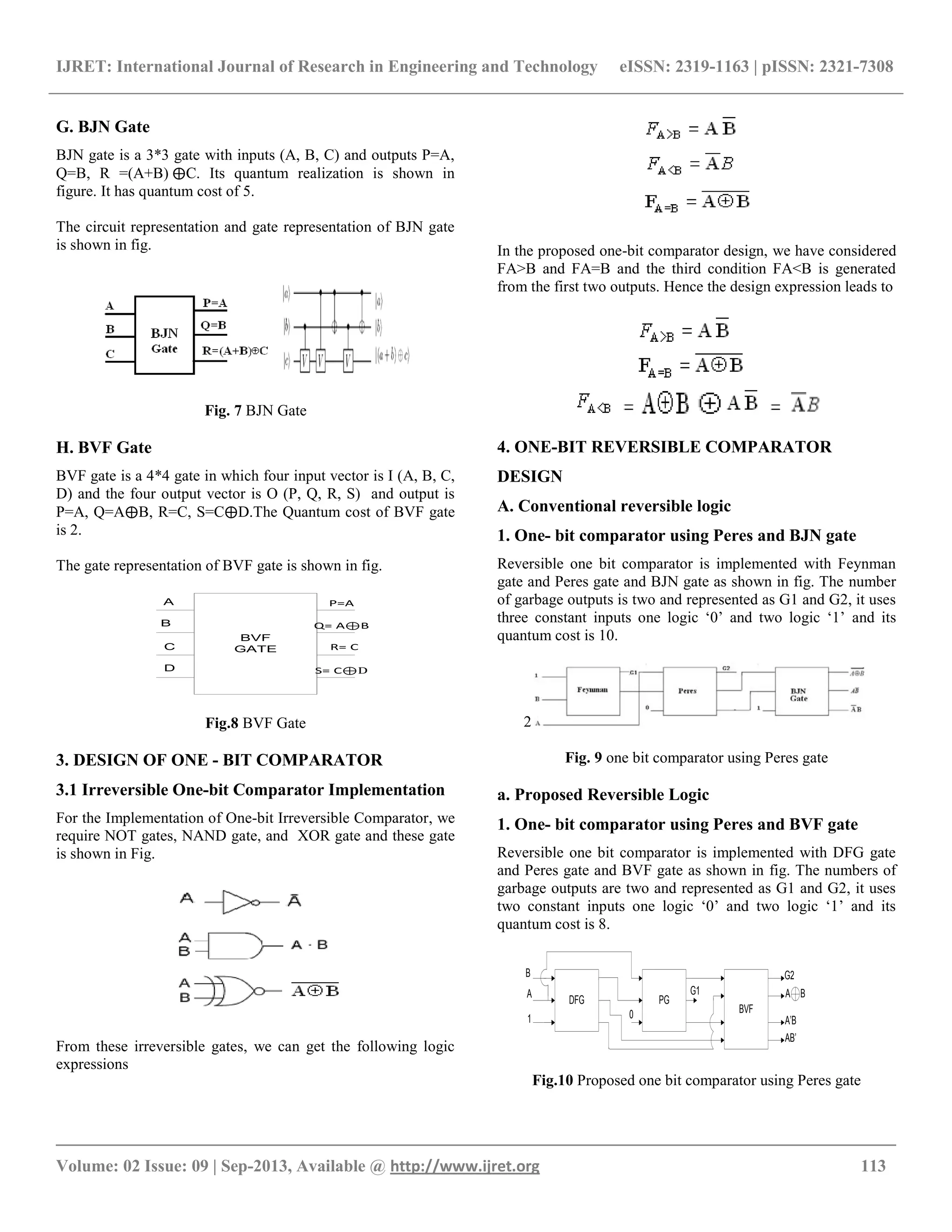 IJRET: International Journal of Research in Engineering and Technology eISSN: 2319-1163 | pISSN: 2321-7308
__________________________________________________________________________________________
Volume: 02 Issue: 09 | Sep-2013, Available @ http://www.ijret.org 113
G. BJN Gate
BJN gate is a 3*3 gate with inputs (A, B, C) and outputs P=A,
Q=B, R =(A+B) ⨁C. Its quantum realization is shown in
figure. It has quantum cost of 5.
The circuit representation and gate representation of BJN gate
is shown in fig.
Fig. 7 BJN Gate
H. BVF Gate
BVF gate is a 4*4 gate in which four input vector is I (A, B, C,
D) and the four output vector is O (P, Q, R, S) and output is
P=A, Q=A⨁B, R=C, S=C⨁D.The Quantum cost of BVF gate
is 2.
The gate representation of BVF gate is shown in fig.
BVF
GATE
A
C
D
B
P=A
Q= A⊕B
R= C
S= C⊕D
Fig.8 BVF Gate
3. DESIGN OF ONE - BIT COMPARATOR
3.1 Irreversible One-bit Comparator Implementation
For the Implementation of One-bit Irreversible Comparator, we
require NOT gates, NAND gate, and XOR gate and these gate
is shown in Fig.
From these irreversible gates, we can get the following logic
expressions
In the proposed one-bit comparator design, we have considered
FA>B and FA=B and the third condition FA<B is generated
from the first two outputs. Hence the design expression leads to
4. ONE-BIT REVERSIBLE COMPARATOR
DESIGN
A. Conventional reversible logic
1. One- bit comparator using Peres and BJN gate
Reversible one bit comparator is implemented with Feynman
gate and Peres gate and BJN gate as shown in fig. The number
of garbage outputs is two and represented as G1 and G2, it uses
three constant inputs one logic „0‟ and two logic „1‟ and its
quantum cost is 10.
2
Fig. 9 one bit comparator using Peres gate
a. Proposed Reversible Logic
1. One- bit comparator using Peres and BVF gate
Reversible one bit comparator is implemented with DFG gate
and Peres gate and BVF gate as shown in fig. The numbers of
garbage outputs are two and represented as G1 and G2, it uses
two constant inputs one logic „0‟ and two logic „1‟ and its
quantum cost is 8.
DFG PG
BVF
B
A
1 0
G1
G2
A B
A’B
AB’
Fig.10 Proposed one bit comparator using Peres gate
 