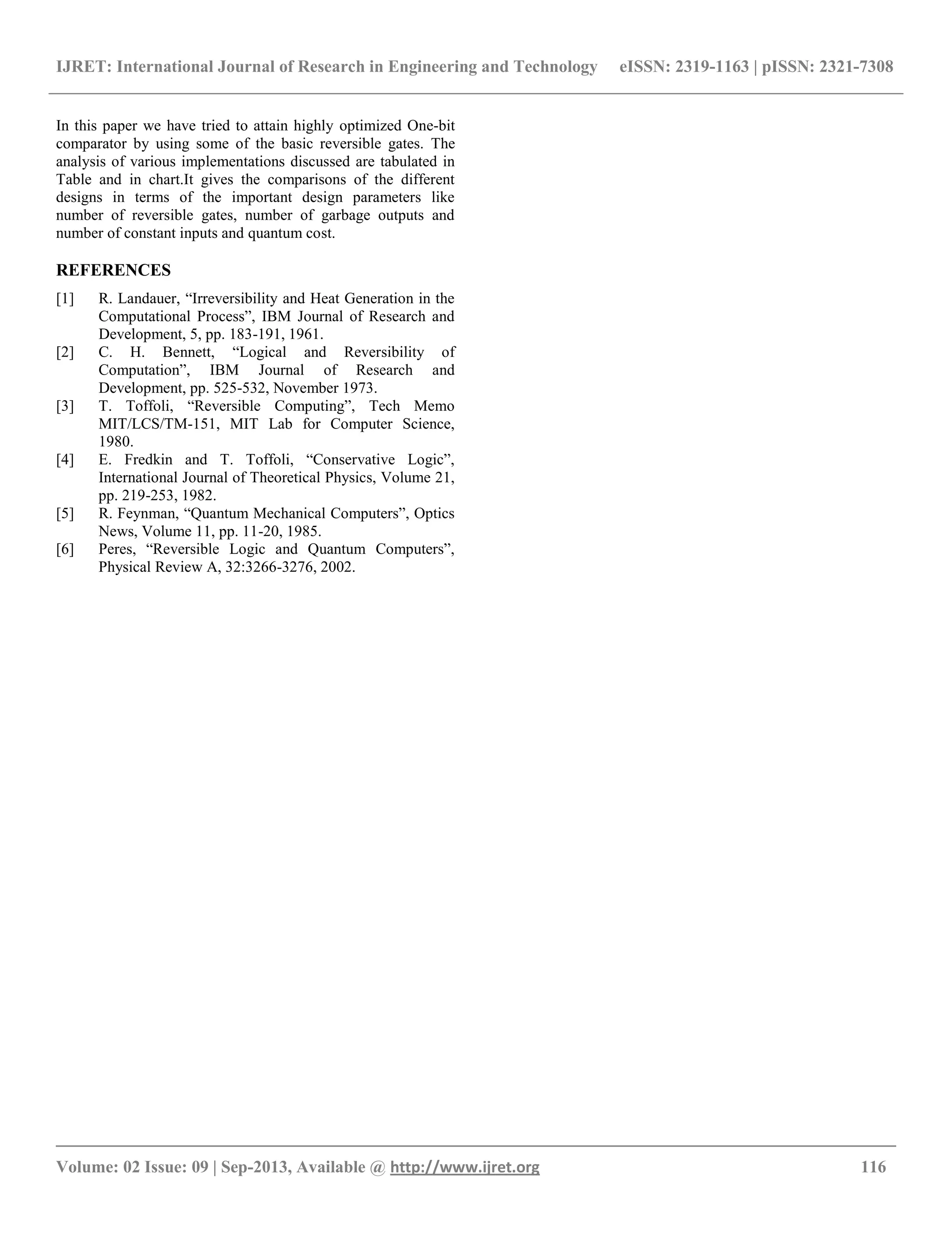 IJRET: International Journal of Research in Engineering and Technology eISSN: 2319-1163 | pISSN: 2321-7308
__________________________________________________________________________________________
Volume: 02 Issue: 09 | Sep-2013, Available @ http://www.ijret.org 116
In this paper we have tried to attain highly optimized One-bit
comparator by using some of the basic reversible gates. The
analysis of various implementations discussed are tabulated in
Table and in chart.It gives the comparisons of the different
designs in terms of the important design parameters like
number of reversible gates, number of garbage outputs and
number of constant inputs and quantum cost.
REFERENCES
[1] R. Landauer, “Irreversibility and Heat Generation in the
Computational Process”, IBM Journal of Research and
Development, 5, pp. 183-191, 1961.
[2] C. H. Bennett, “Logical and Reversibility of
Computation”, IBM Journal of Research and
Development, pp. 525-532, November 1973.
[3] T. Toffoli, “Reversible Computing”, Tech Memo
MIT/LCS/TM-151, MIT Lab for Computer Science,
1980.
[4] E. Fredkin and T. Toffoli, “Conservative Logic”,
International Journal of Theoretical Physics, Volume 21,
pp. 219-253, 1982.
[5] R. Feynman, “Quantum Mechanical Computers”, Optics
News, Volume 11, pp. 11-20, 1985.
[6] Peres, “Reversible Logic and Quantum Computers”,
Physical Review A, 32:3266-3276, 2002.
 
