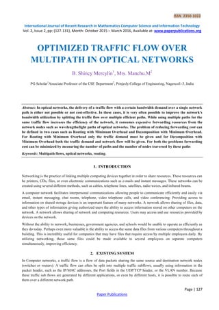 ISSN 2350-1022
International Journal of Recent Research in Mathematics Computer Science and Information Technology
Vol. 2, Issue 2, pp: (127-131), Month: October 2015 – March 2016, Available at: www.paperpublications.org
Page | 127
Paper Publications
OPTIMIZED TRAFFIC FLOW OVER
MULTIPATH IN OPTICAL NETWORKS
B. Shincy Mercylin1
, Mrs. Manchu.M2
PG Scholar1
Associate Professor of the CSE Department2
, Ponjesly College of Engineering, Nagercoil -3, India
Abstract: In optical networks, the delivery of a traffic flow with a certain bandwidth demand over a single network
path is either not possible or not cost-effective. In these cases, it is very often possible to improve the network's
bandwidth utilization by splitting the traffic flow over multiple efficient paths. While using multiple paths for the
same traffic flow increases the efficiency of the network, it consumes expensive forwarding resources from the
network nodes such as wavelengths/light paths of optical networks. The problem of reducing forwarding cost can
be defined in two cases such as Routing with Minimum Overhead and Decomposition with Minimum Overhead.
For Routing with Minimum Overhead only the traffic demand must be given and for Decomposition with
Minimum Overhead both the traffic demand and network flow will be given. For both the problems forwarding
cost can be minimized by measuring the number of paths and the number of nodes traversed by these paths
Keywords: Multipath flows, optical networks, routing.
1. INTRODUCTION
Networking is the practice of linking multiple computing devices together in order to share resources. These resources can
be printers, CDs, files, or even electronic communications such as e-mails and instant messages. These networks can be
created using several different methods, such as cables, telephone lines, satellites, radio waves, and infrared beams.
A computer network facilitates interpersonal communications allowing people to communicate efficiently and easily via
email, instant messaging, chat rooms, telephone, video telephone calls, and video conferencing. Providing access to
information on shared storage devices is an important feature of many networks. A network allows sharing of files, data,
and other types of information giving authorized users the ability to access information stored on other computers on the
network. A network allows sharing of network and computing resources. Users may access and use resources provided by
devices on the network.
Without the ability to network, businesses, government agencies, and schools would be unable to operate as efficiently as
they do today. Perhaps even more valuable is the ability to access the same data files from various computers throughout a
building. This is incredibly useful for companies that may have files that require access by multiple employees daily. By
utilizing networking, those same files could be made available to several employees on separate computers
simultaneously, improving efficiency.
2. EXISTING SYSTEM
In Computer networks, a traffic flow is a flow of data packets sharing the same source and destination network nodes
(switches or routers). A traffic flow can often be split into multiple traffic subflows, usually using information in the
packet header, such as the IP/MAC addresses, the Port fields in the UDP/TCP header, or the VLAN number. Because
these traffic sub flows are generated by different applications, or even by different hosts, it is possible to route each of
them over a different network path.
 