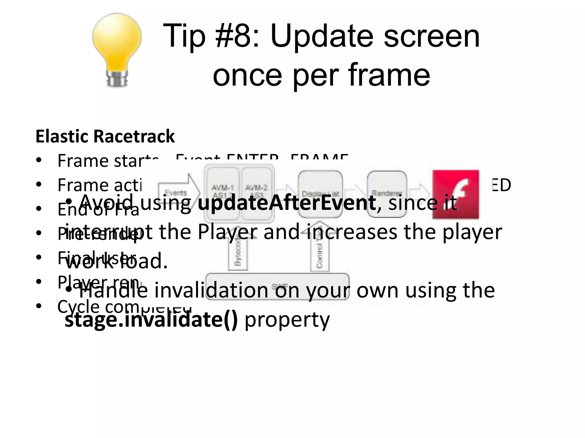 Tip #8: Update screen
                 once per frame
Elastic Racetrack
• Frame starts - Event.ENTER_FRAME
• Frame actions executed - Event.FRAME_CONSTRUCTED
    • Avoid using updateAfterEvent,
• End of Frame cycle - Event.EXIT_FRAME since it
• Pre-render phasePlayer- and increases the player
    interrupt the starts Event.RENDER
• Final user code is executed
    work load.
• Player renders changes to display own using the
    • Handle invalidation on your
• Cycle completed
   stage.invalidate() property
 