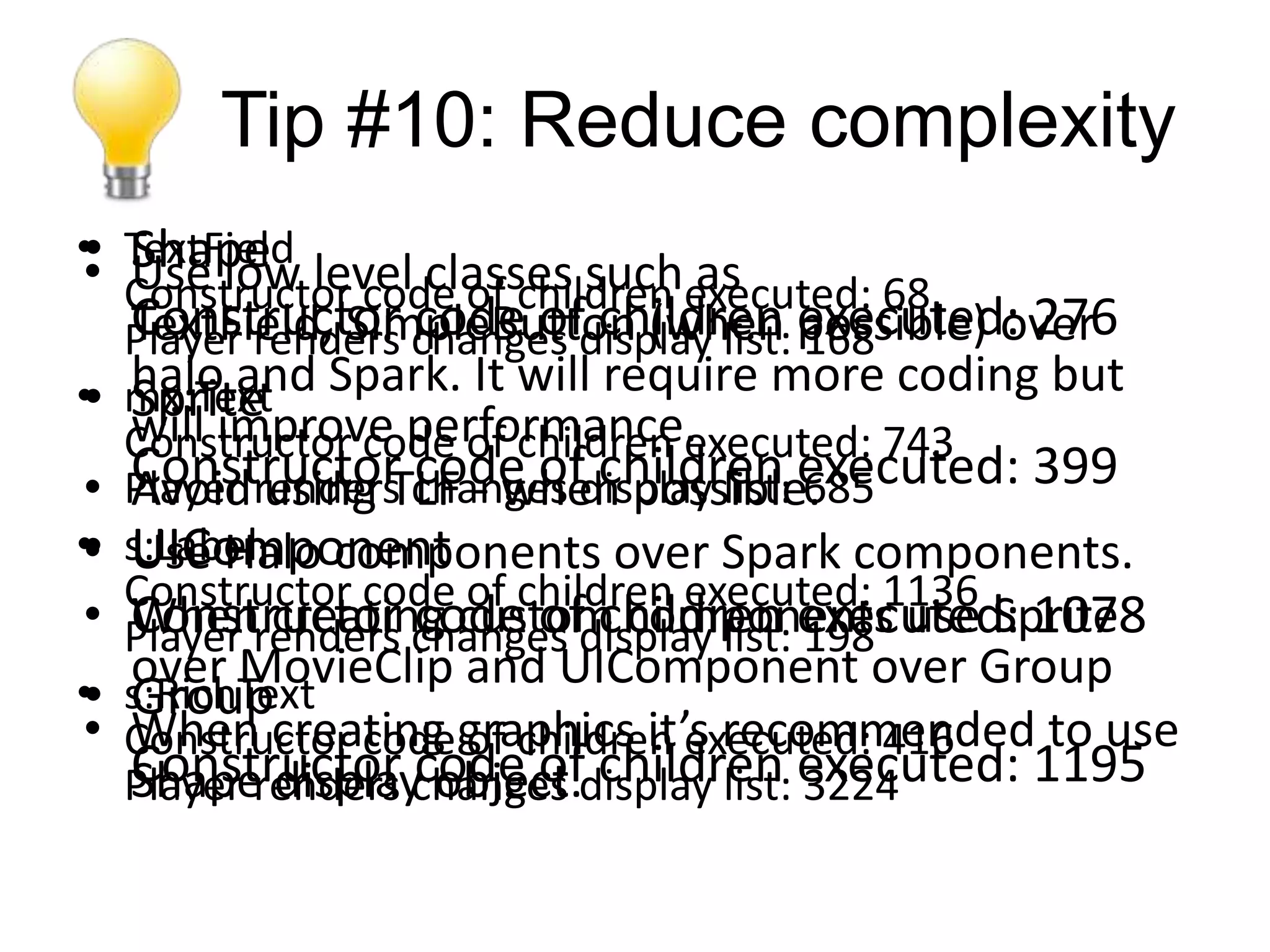 Tip #10: Reduce complexity
• Shape level classes such as
• TextField
• Constructor code of children executed: 68
  Use low
  Constructor code of children executed: 276
  Player renders changes display list: possible) over
  TextField, SimpleButton (when 168
• mx:Text Spark. It will require more coding but
• haloimprove performance.
  Spriteand
  will
  Constructor code of children executed: 743
• Player renders changes display list: executed: 399
  Constructor code of children 685
  Avoid using TLF - when possible.
• UIComponent
• s:Label
  Use Halo components over Spark components.
  Constructor code of children executed: 1136
• Player renders changes display list: executed: 1078
  Constructor code of children 198 use Sprite
  When creating custom components
  over MovieClip and UIComponent over Group
• Group
• s:RichText
• Constructor codegraphics it’s recommended to use
  When creating of children executed: 416
  Player renders changes display list: executed: 1195
  Constructor code of children 3224
  Shape display object.
 