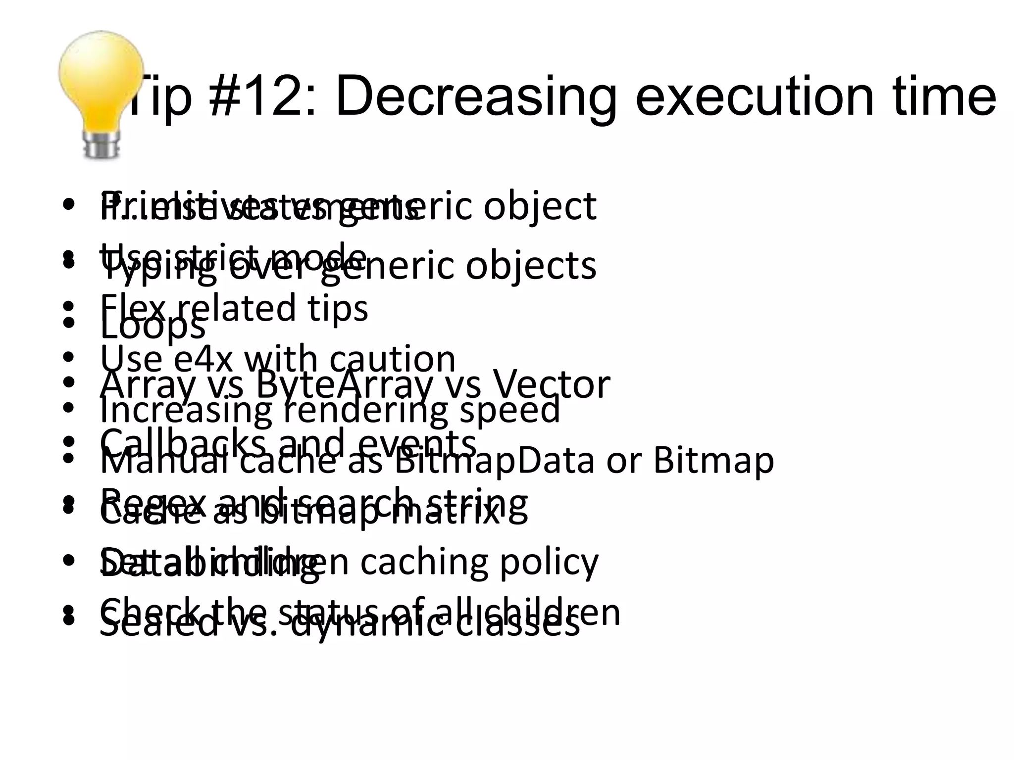 Tip #12: Decreasing execution time
•   Primitives vs generic object
    if...else statements
•
•   Use strict mode
    Typing over generic objects
•
•   Flex related tips
    Loops
•   Use e4x with caution
•   Array vs ByteArray vs Vector
•   Increasing rendering speed
•
•   Callbacks andas BitmapData or Bitmap
    Manual cache events
•
•   Regex as bitmap matrix
    Cache and search string
•   Databinding
    Set all children caching policy
•
•   Check the status of all children
    Sealed vs. dynamic classes
 
