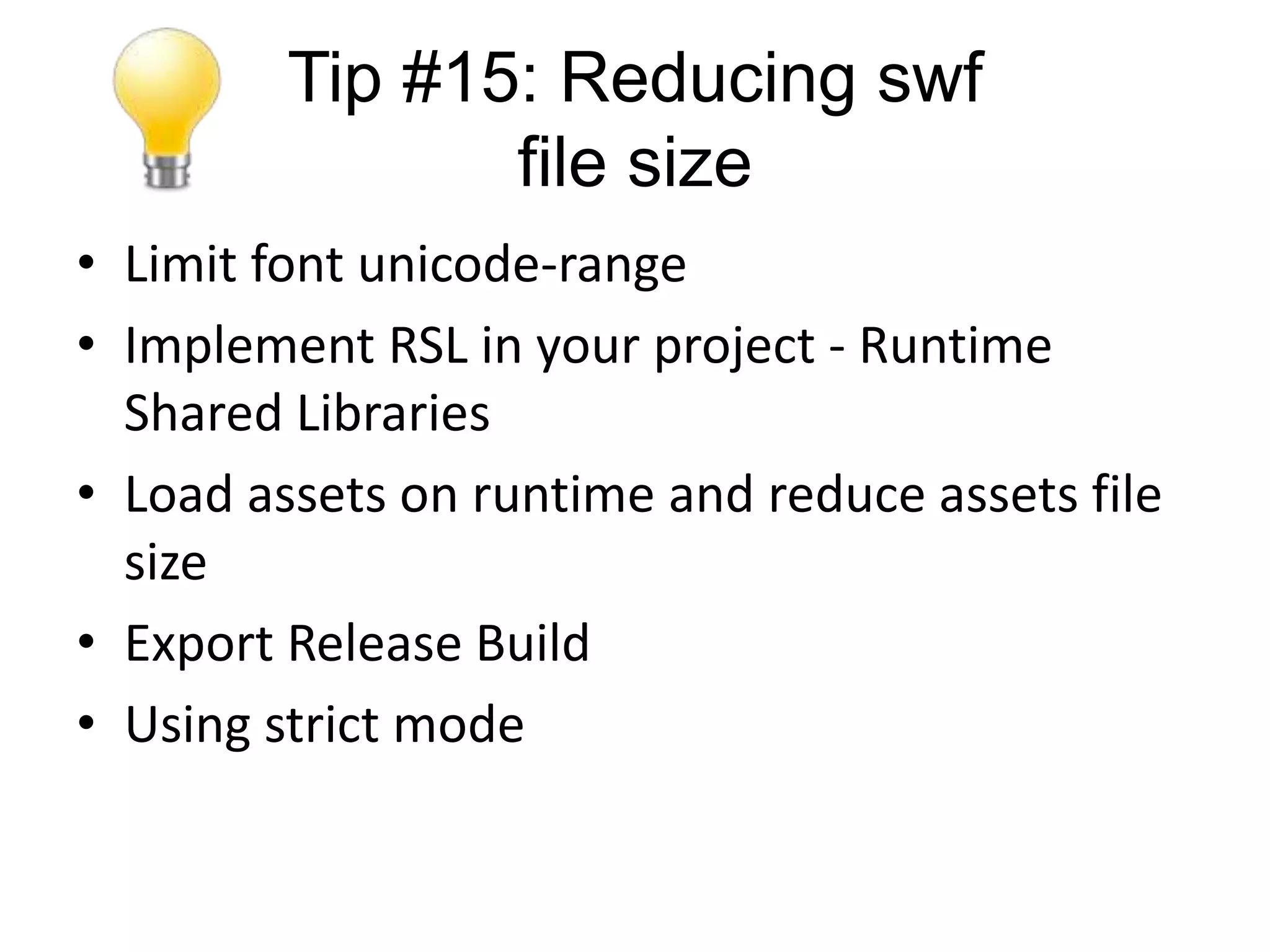 Tip #15: Reducing swf
                file size
• Limit font unicode-range
• Implement RSL in your project - Runtime
  Shared Libraries
• Load assets on runtime and reduce assets file
  size
• Export Release Build
• Using strict mode
 