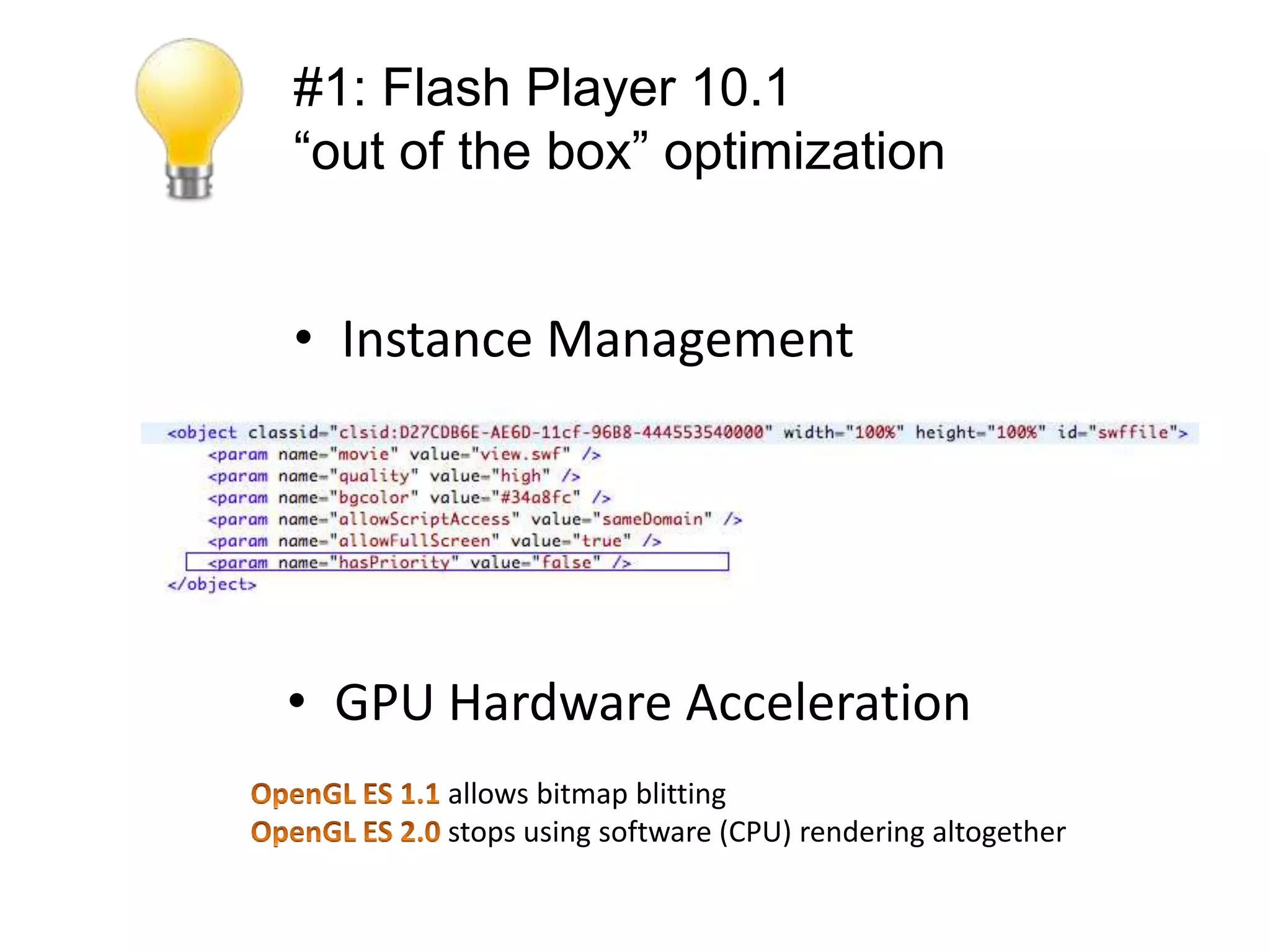 #1: Flash Player 10.1
“out of the box” optimization


• Instance Management

• Screensaver Mode
  NativeApplication.nativeApplication.systemI
  dleMode = SystemIdleMode.KEEP_AWAKE;

• GPU Hardware Acceleration
        allows bitmap blitting
        stops using software (CPU) rendering altogether
 