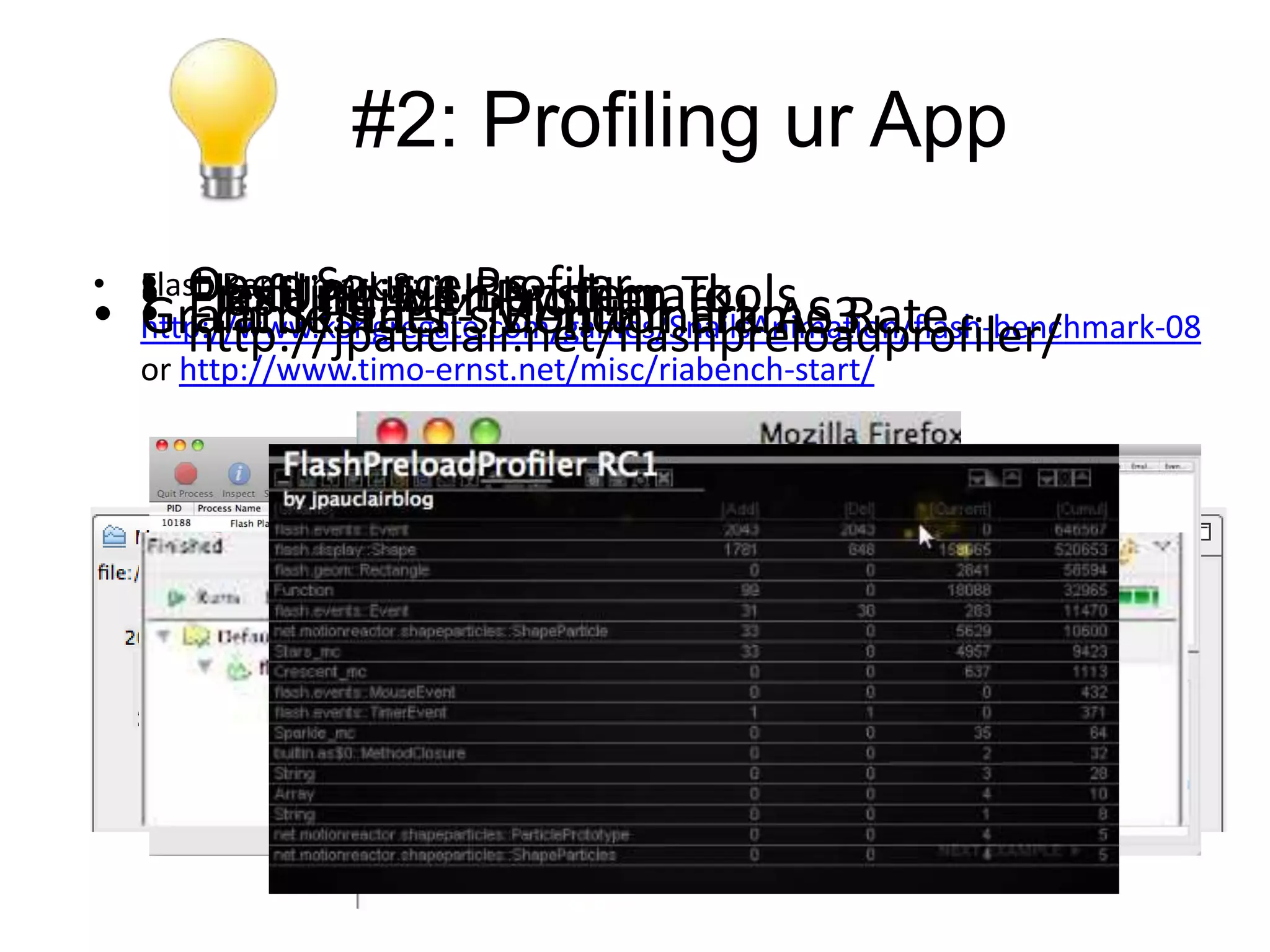 #2: Profiling ur App
• • Open Source Benchmark
  • Flash BuilderProfiler - Tools Rate
  Flash Benchmark 4.1 System
     FlexUnit 8: - Profiler
     Profiling withMonitor Frame
• • FrameStats Benchmark AS3
  Grant Skinner’s
  http://www.kongregate.com/games/SnailsAnimation/flash-benchmark-08
     http://jpauclair.net/flashpreloadprofiler/
  or http://www.timo-ernst.net/misc/riabench-start/
 