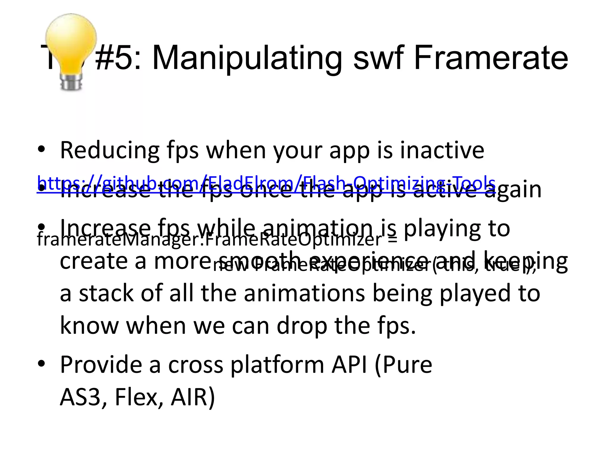 Tip #5: Manipulating swf Framerate

• Reducing fps when your app is inactive
• Increase the fps once the app is active again
https://github.com/EladElrom/Flash-Optimizing-Tools

• Increase fps while animation is playing to
framerateManager:FrameRateOptimizer =
   create a morenew FrameRateOptimizer(and keeping
                    smooth experience this, true );
   a stack of all the animations being played to
   know when we can drop the fps.
• Provide a cross platform API (Pure
   AS3, Flex, AIR)
 
