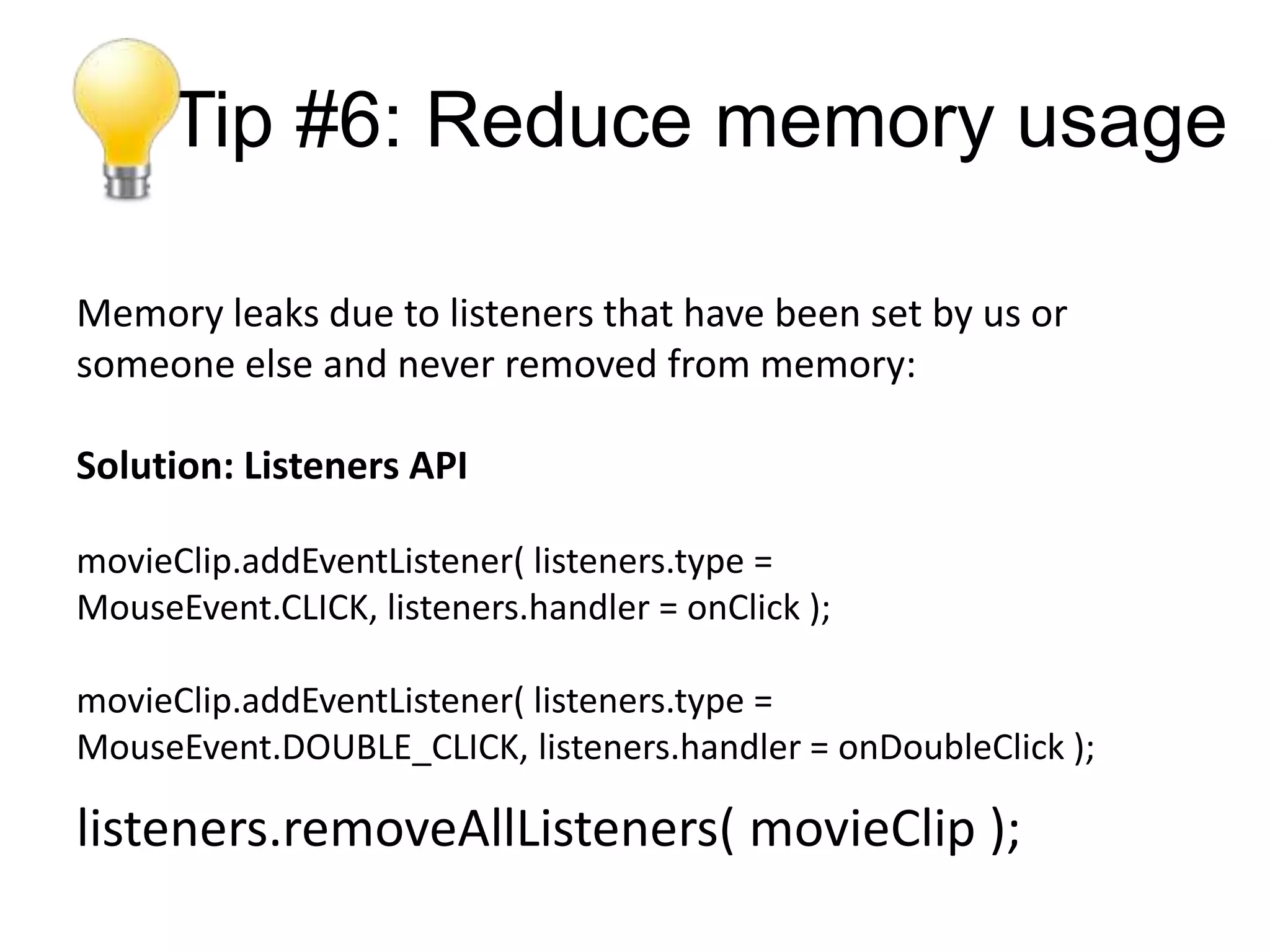 Tip #6: Reduce memory usage

Memory leaks due to listeners that have been set by us or
someone else and never removed from memory:

Solution: Listeners API

movieClip.addEventListener( listeners.type =
MouseEvent.CLICK, listeners.handler = onClick );

movieClip.addEventListener( listeners.type =
MouseEvent.DOUBLE_CLICK, listeners.handler = onDoubleClick );

listeners.removeAllListeners( movieClip );
 