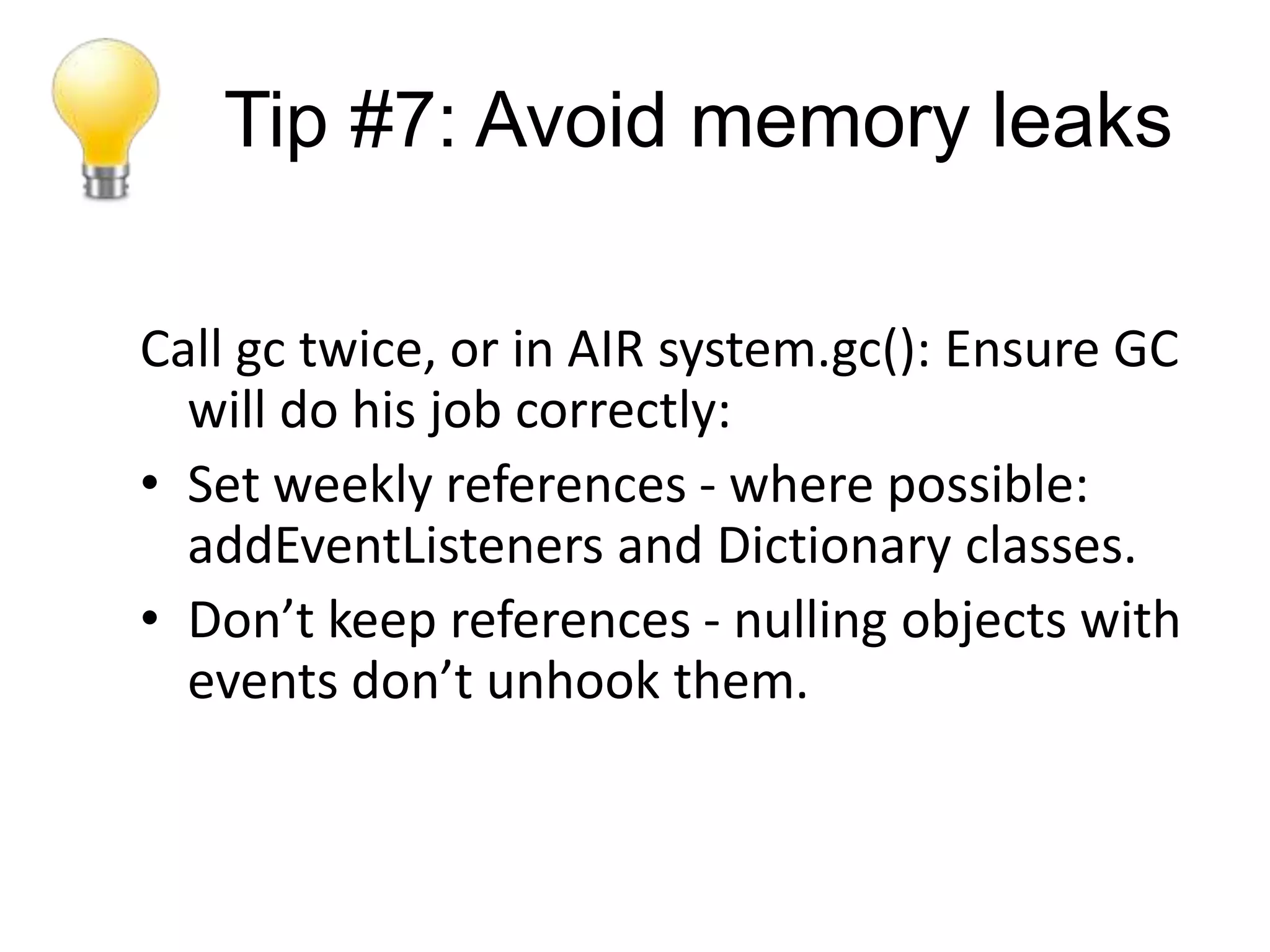 Tip #7: Avoid memory leaks

Call gc twice, or in AIR system.gc(): Ensure GC
  will do his job correctly:
• Set weekly references - where possible:
  addEventListeners and Dictionary classes.
• Don’t keep references - nulling objects with
  events don’t unhook them.
 