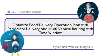 Optimize Food Delivery Operation Plan with
Periodical Delivery and Multi Vehicle Routing with
Time Window
Xiyuan Ren, Weili He, Mingyi He
TR-GY 7013 course project
 