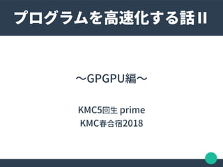 〜GPGPU編〜
KMC5回生 prime
KMC春合宿2018
プログラムを高速化する話Ⅱ
 