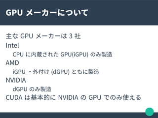 GPU メーカーについて
主な GPU メーカーは 3 社
Intel
CPU に内蔵された GPU(iGPU) のみ製造
AMD
iGPU ・外付け (dGPU) ともに製造
NVIDIA
dGPU のみ製造
CUDA は基本的に NVIDI...