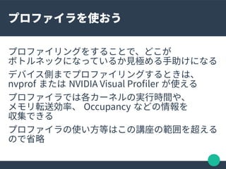 プロファイラを使おう
プロファイリングをすることで、どこが
ボトルネックになっているか見極める手助けになる
デバイス側までプロファイリングするときは、
nvprof または NVIDIA Visual Profler が使える
プロファイラでは...