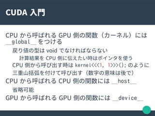 CUDA 入門
CPU から呼ばれる GPU 側の関数（カーネル）には
__global__ をつける
戻り値の型は void でなければならない
計算結果を CPU 側に伝えたい時はポインタを使う
CPU 側から呼び出す時は kernel<<...