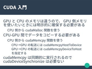 CUDA 入門
GPU と CPU のメモリは違うので、 GPU 側メモリ
を使いたいときには明示的に確保する必要がある
CPU 側から cudaMalloc 関数を使う
CPU-GPU 間でデータをコピーする必要がある
CPU 側から cud...