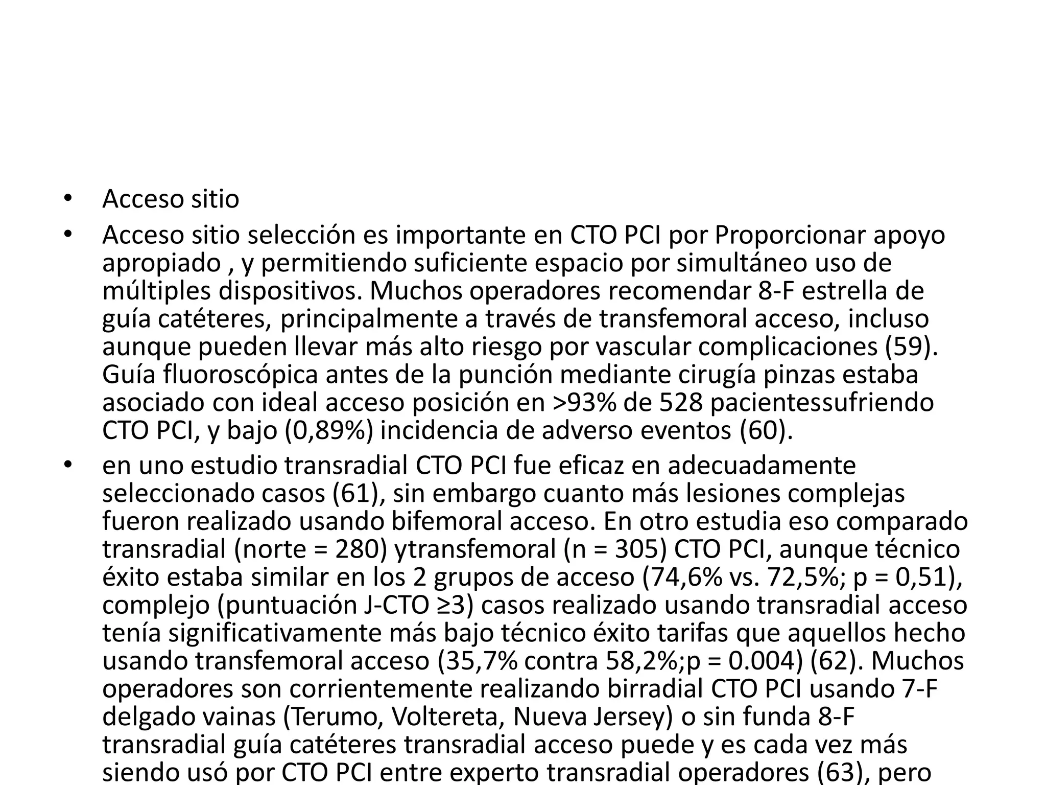 • Acceso sitio
• Acceso sitio selección es importante en CTO PCI por Proporcionar apoyo
apropiado , y permitiendo suficiente espacio por simultáneo uso de
múltiples dispositivos. Muchos operadores recomendar 8-F estrella de
guía catéteres, principalmente a través de transfemoral acceso, incluso
aunque pueden llevar más alto riesgo por vascular complicaciones (59).
Guía fluoroscópica antes de la punción mediante cirugía pinzas estaba
asociado con ideal acceso posición en >93% de 528 pacientessufriendo
CTO PCI, y bajo (0,89%) incidencia de adverso eventos (60).
• en uno estudio transradial CTO PCI fue eficaz en adecuadamente
seleccionado casos (61), sin embargo cuanto más lesiones complejas
fueron realizado usando bifemoral acceso. En otro estudia eso comparado
transradial (norte = 280) ytransfemoral (n = 305) CTO PCI, aunque técnico
éxito estaba similar en los 2 grupos de acceso (74,6% vs. 72,5%; p = 0,51),
complejo (puntuación J-CTO ≥3) casos realizado usando transradial acceso
tenía significativamente más bajo técnico éxito tarifas que aquellos hecho
usando transfemoral acceso (35,7% contra 58,2%;p = 0.004) (62). Muchos
operadores son corrientemente realizando birradial CTO PCI usando 7-F
delgado vainas (Terumo, Voltereta, Nueva Jersey) o sin funda 8-F
transradial guía catéteres transradial acceso puede y es cada vez más
siendo usó por CTO PCI entre experto transradial operadores (63), pero
 
