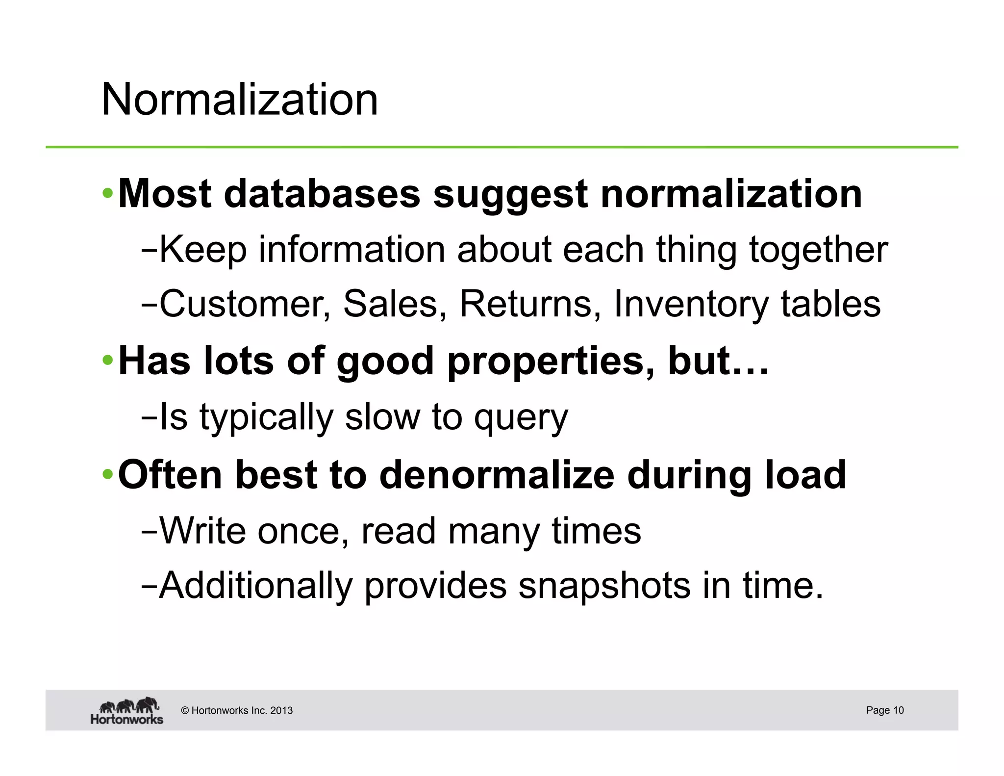 Normalization

• Most databases suggest normalization
  – Keep information about each thing together
  – Customer, Sales, Returns, Inventory tables
• Has lots of good properties, but…
  – Is typically slow to query
• Often best to denormalize during load
  – Write once, read many times
  – Additionally provides snapshots in time.


    © Hortonworks Inc. 2013                    Page 10
 