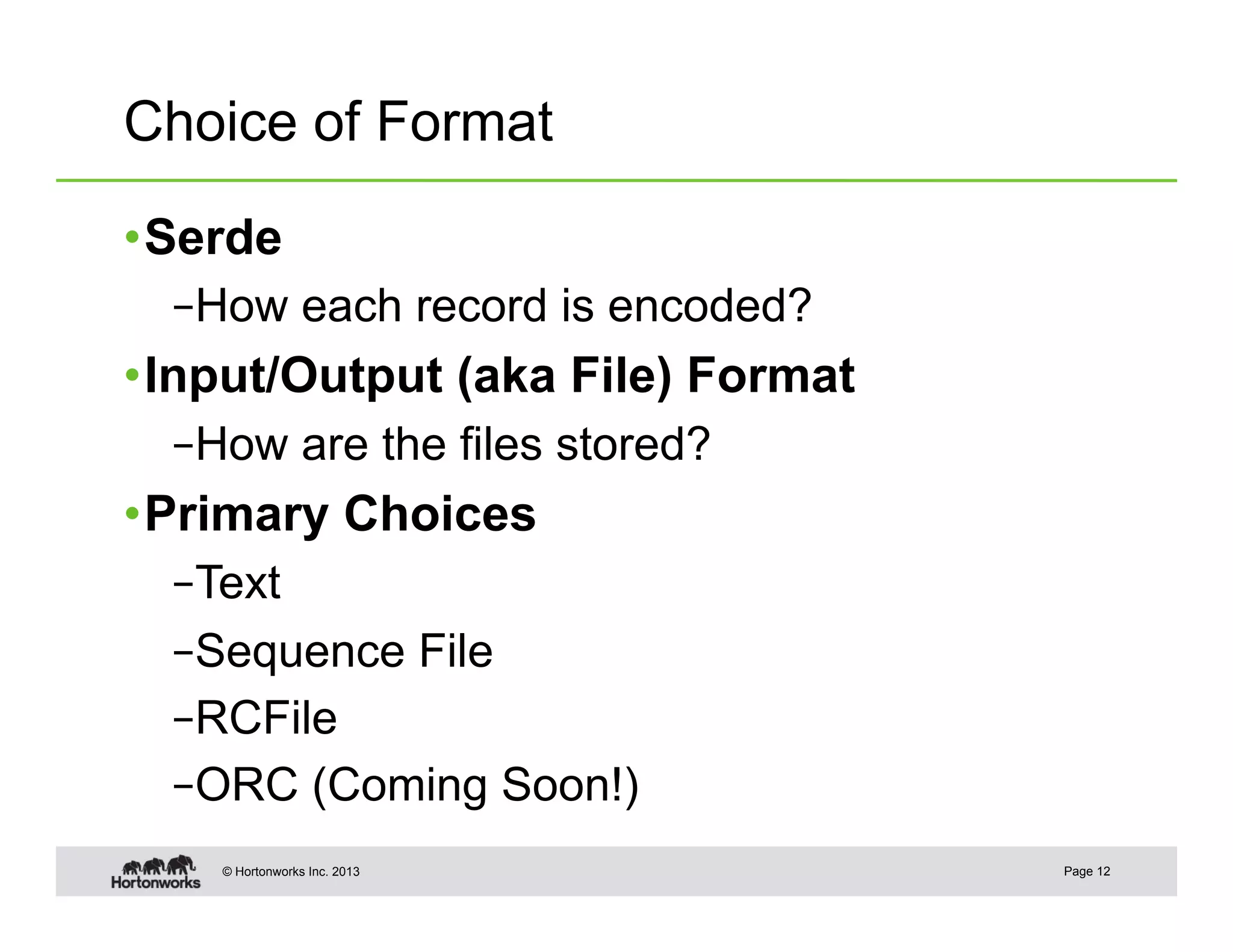 Choice of Format

• Serde
  – How each record is encoded?
• Input/Output (aka File) Format
  – How are the files stored?
• Primary Choices
  – Text
  – Sequence File
  – RCFile
  – ORC (Coming Soon!)
    © Hortonworks Inc. 2013        Page 12
 