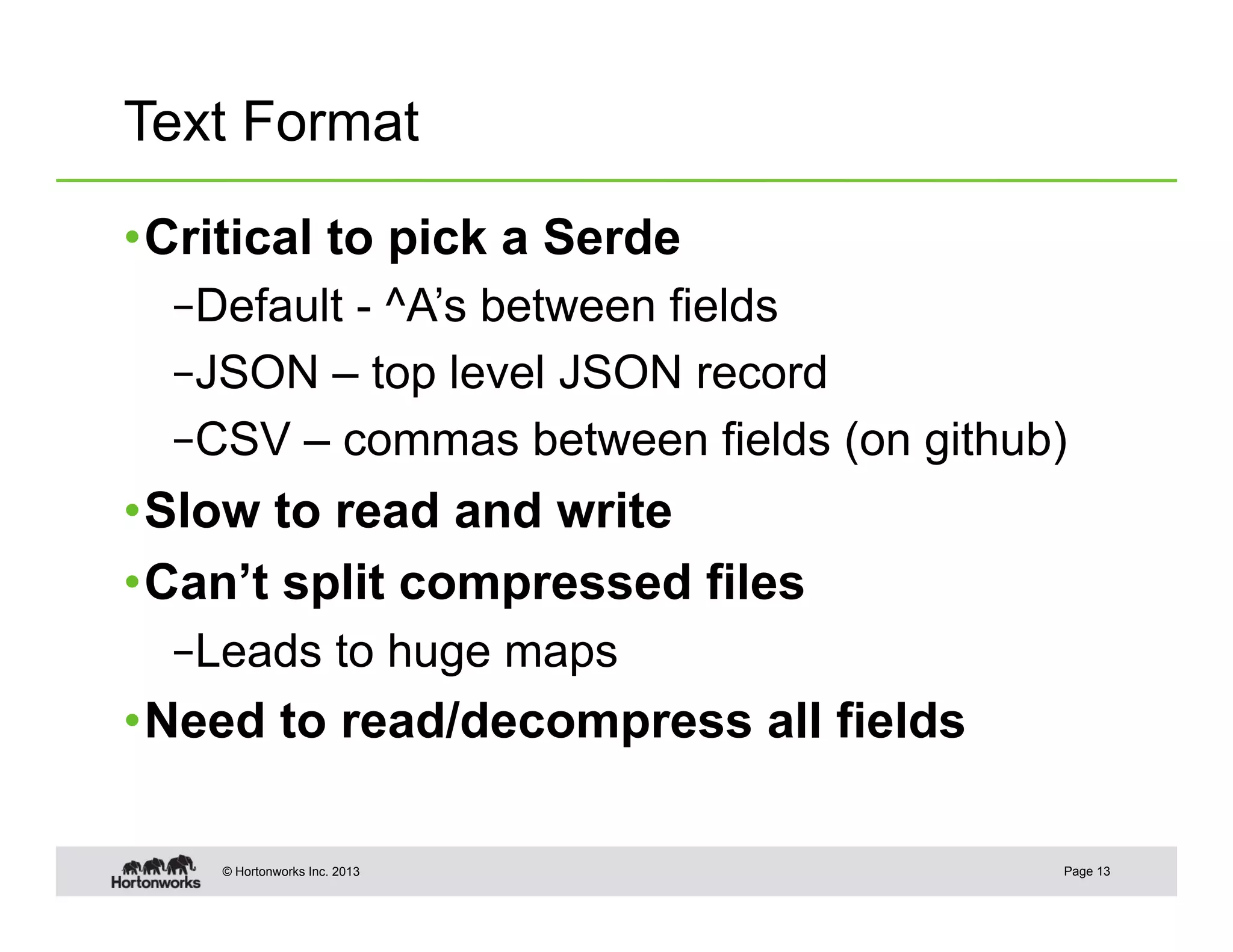 Text Format

• Critical to pick a Serde
  – Default - ^A’s between fields
  – JSON – top level JSON record
  – CSV – commas between fields (on github)
• Slow to read and write
• Can’t split compressed files
  – Leads to huge maps
• Need to read/decompress all fields

    © Hortonworks Inc. 2013               Page 13
 