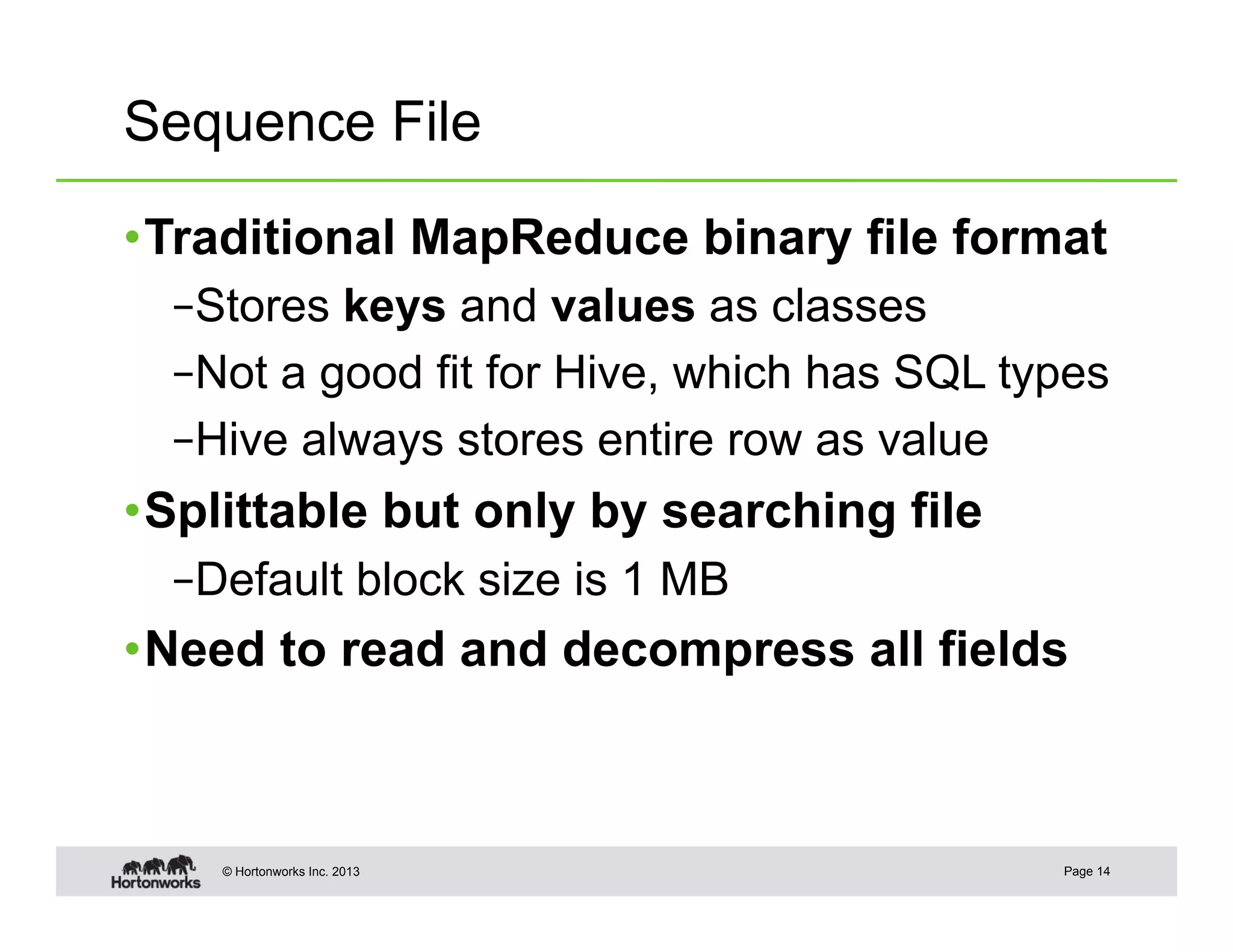 Sequence File

• Traditional MapReduce binary file format
  – Stores keys and values as classes
  – Not a good fit for Hive, which has SQL types
  – Hive always stores entire row as value
• Splittable but only by searching file
  – Default block size is 1 MB
• Need to read and decompress all fields



    © Hortonworks Inc. 2013                  Page 14
 