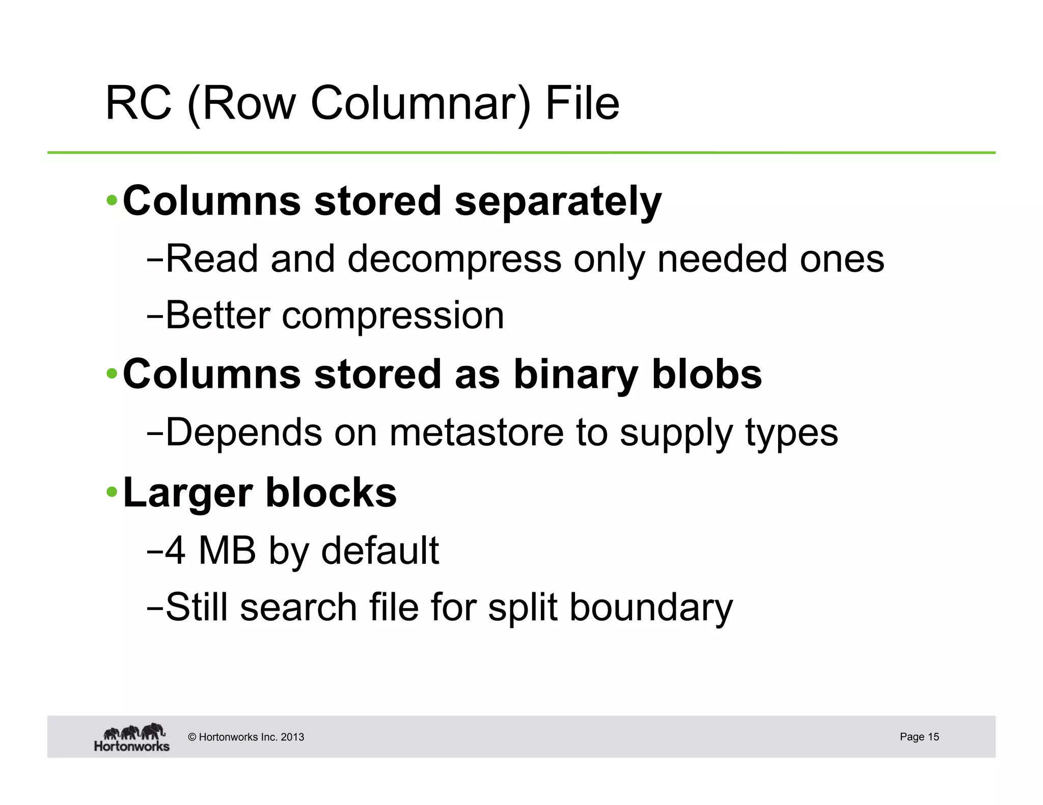 RC (Row Columnar) File

• Columns stored separately
  – Read and decompress only needed ones
  – Better compression
• Columns stored as binary blobs
  – Depends on metastore to supply types
• Larger blocks
  – 4 MB by default
  – Still search file for split boundary


    © Hortonworks Inc. 2013                Page 15
 