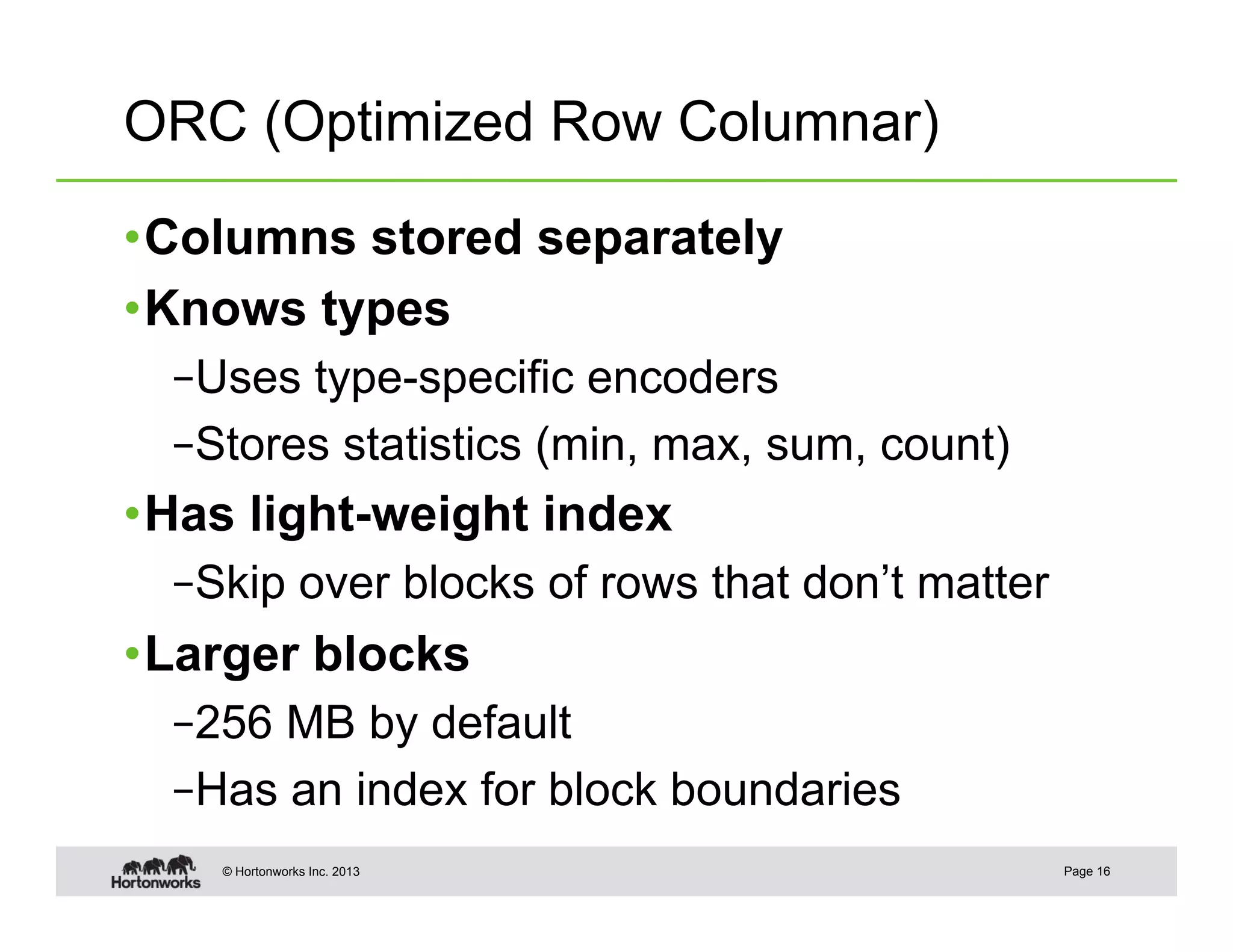 ORC (Optimized Row Columnar)

• Columns stored separately
• Knows types
  – Uses type-specific encoders
  – Stores statistics (min, max, sum, count)
• Has light-weight index
  – Skip over blocks of rows that don’t matter
• Larger blocks
  – 256 MB by default
  – Has an index for block boundaries
    © Hortonworks Inc. 2013                      Page 16
 