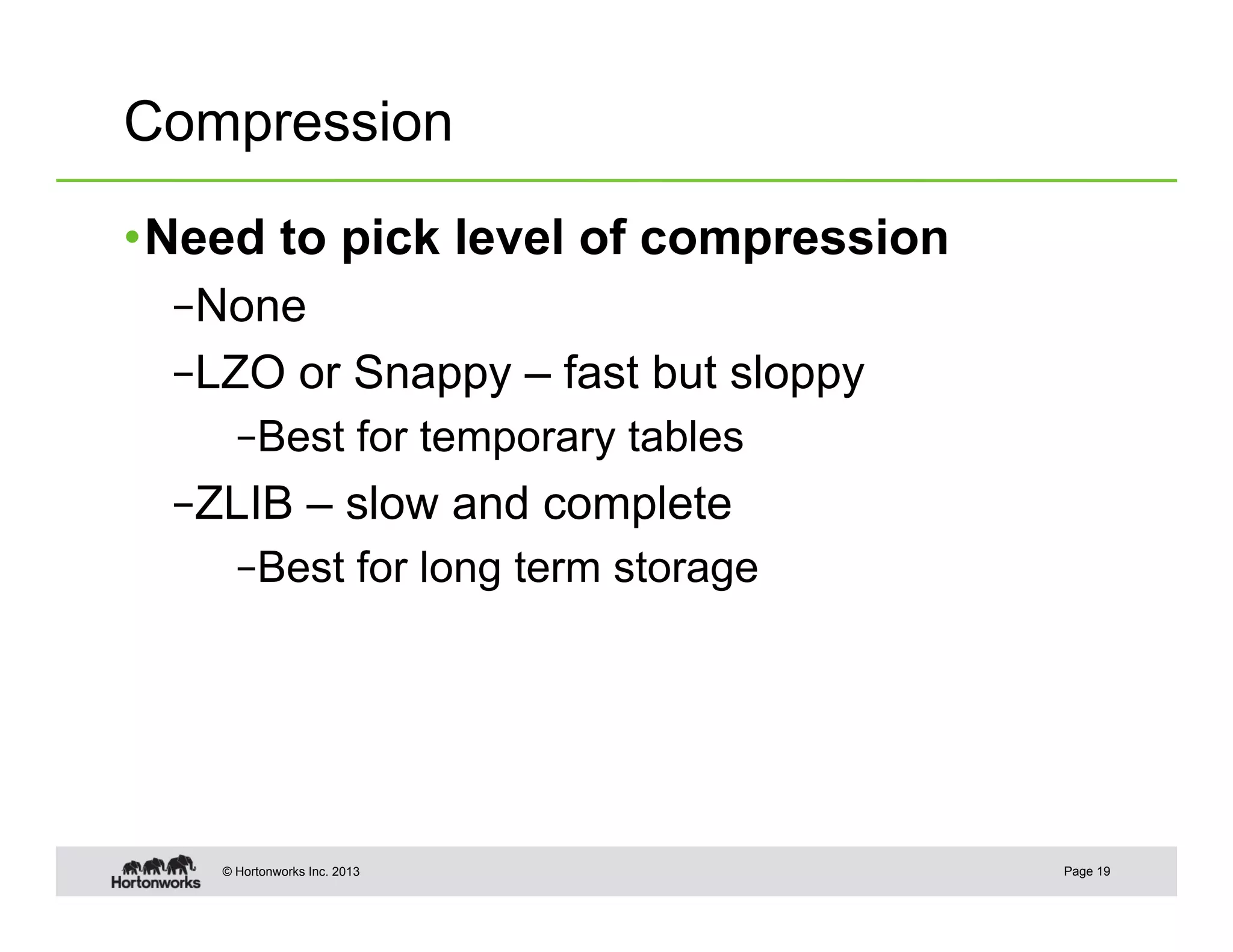 Compression

• Need to pick level of compression
  – None
  – LZO or Snappy – fast but sloppy
      – Best for temporary tables
  – ZLIB – slow and complete
      – Best for long term storage




    © Hortonworks Inc. 2013           Page 19
 