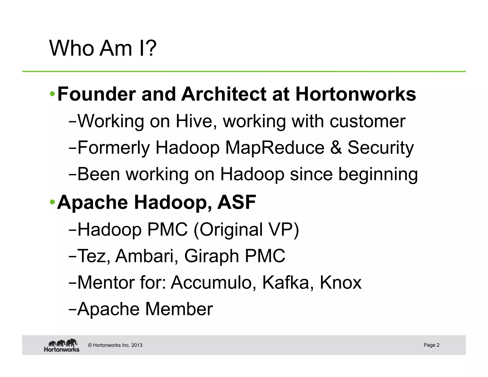 Who Am I?

• Founder and Architect at Hortonworks
 – Working on Hive, working with customer
 – Formerly Hadoop MapReduce & Security
 – Been working on Hadoop since beginning
• Apache Hadoop, ASF
 – Hadoop PMC (Original VP)
 – Tez, Ambari, Giraph PMC
 – Mentor for: Accumulo, Kafka, Knox
 – Apache Member
    © Hortonworks Inc. 2013                 Page 2
 