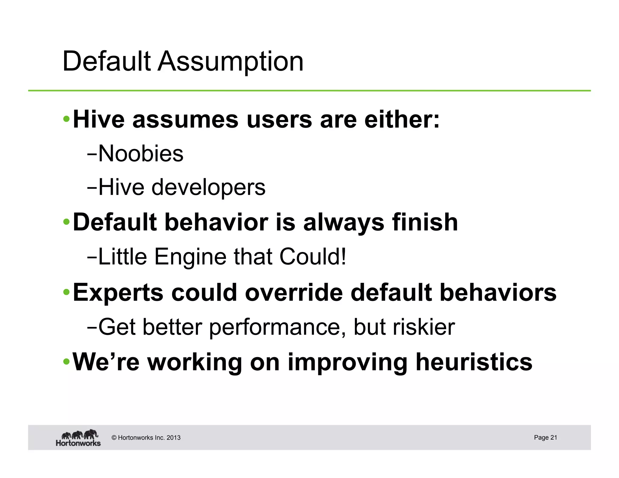 Default Assumption

• Hive assumes users are either:
  – Noobies
  – Hive developers
• Default behavior is always finish
  – Little Engine that Could!
• Experts could override default behaviors
  – Get better performance, but riskier
• We’re working on improving heuristics

    © Hortonworks Inc. 2013               Page 21
 