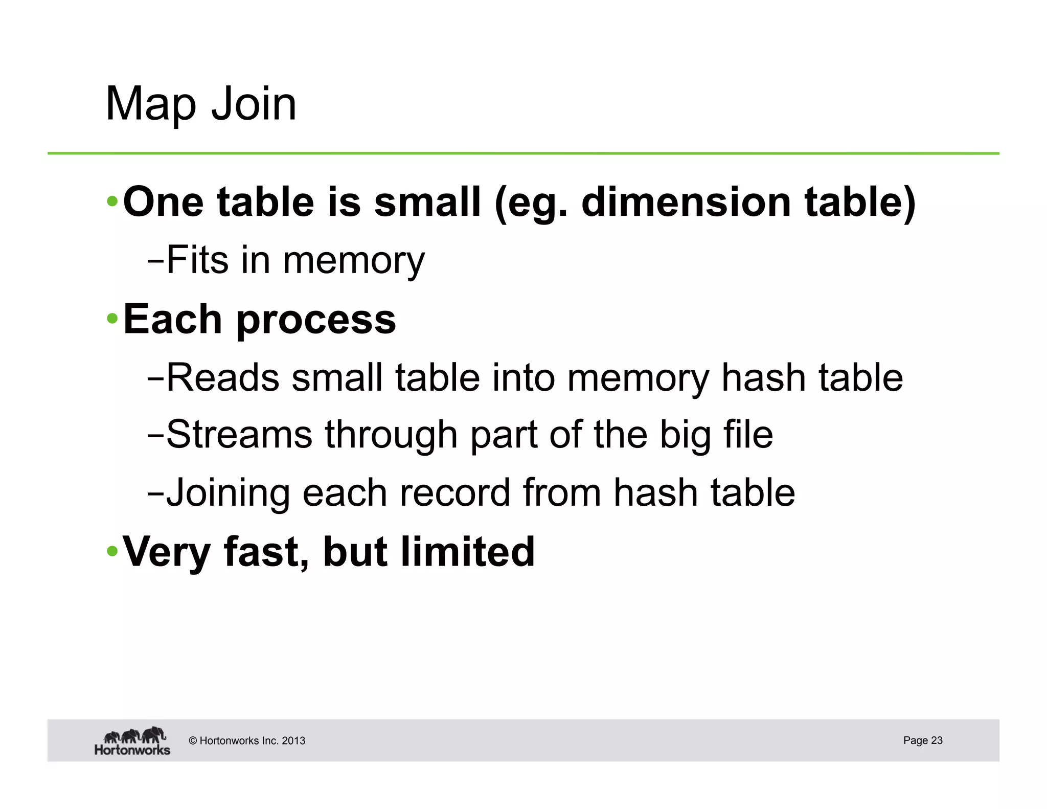 Map Join

• One table is small (eg. dimension table)
  – Fits in memory
• Each process
  – Reads small table into memory hash table
  – Streams through part of the big file
  – Joining each record from hash table
• Very fast, but limited



    © Hortonworks Inc. 2013                Page 23
 