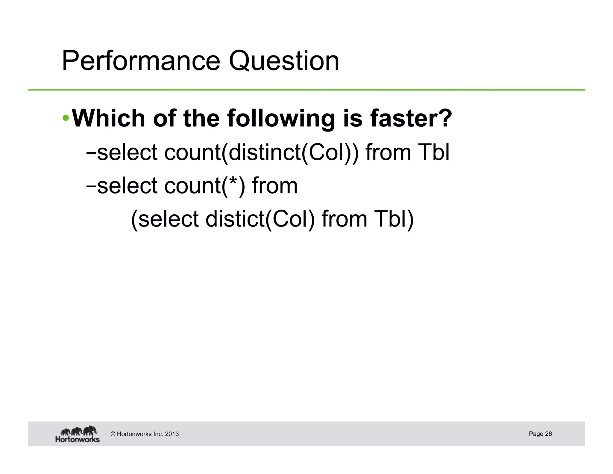 Performance Question

• Which of the following is faster?
  – select count(distinct(Col)) from Tbl
  – select count(*) from
       (select distict(Col) from Tbl)




    © Hortonworks Inc. 2013                Page 26
 