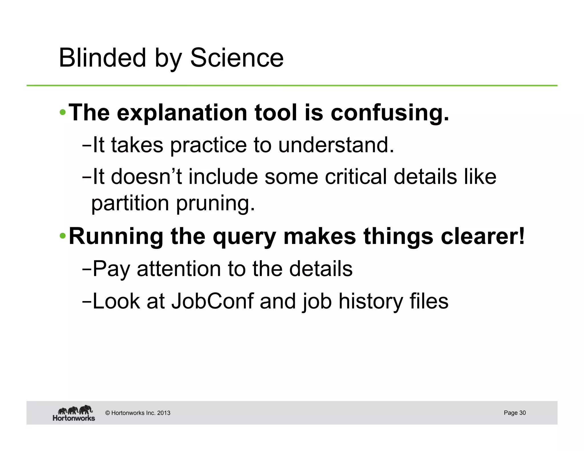 Blinded by Science

• The explanation tool is confusing.
  – It takes practice to understand.
  – It doesn’t include some critical details like
   partition pruning.
• Running the query makes things clearer!
  – Pay attention to the details
  – Look at JobConf and job history files



    © Hortonworks Inc. 2013                         Page 30
 