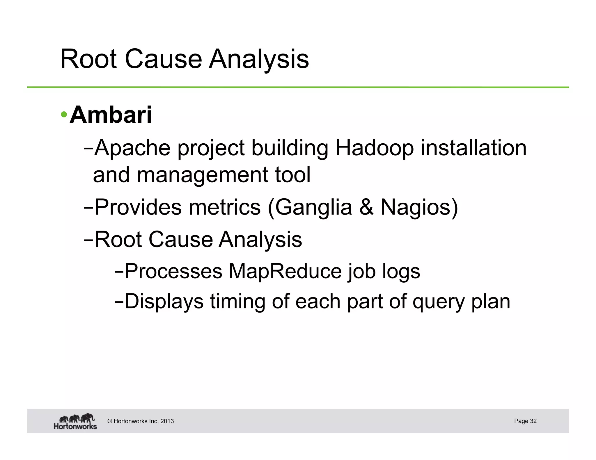 Root Cause Analysis

• Ambari
  – Apache project building Hadoop installation
   and management tool
  – Provides metrics (Ganglia & Nagios)
  – Root Cause Analysis
      – Processes MapReduce job logs
      – Displays timing of each part of query plan




    © Hortonworks Inc. 2013                          Page 32
 