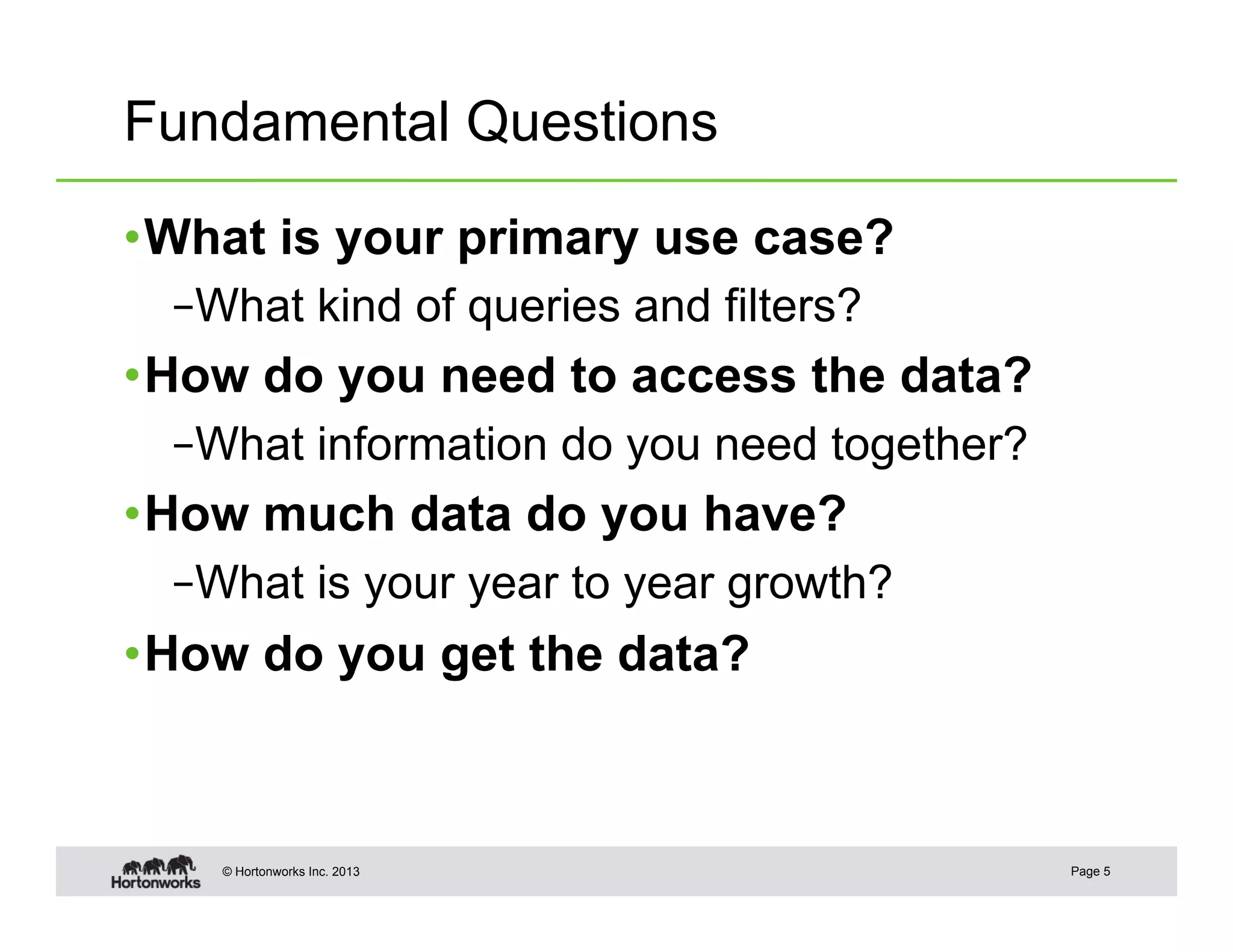Fundamental Questions

• What is your primary use case?
  – What kind of queries and filters?
• How do you need to access the data?
  – What information do you need together?
• How much data do you have?
  – What is your year to year growth?
• How do you get the data?



    © Hortonworks Inc. 2013                  Page 5
 