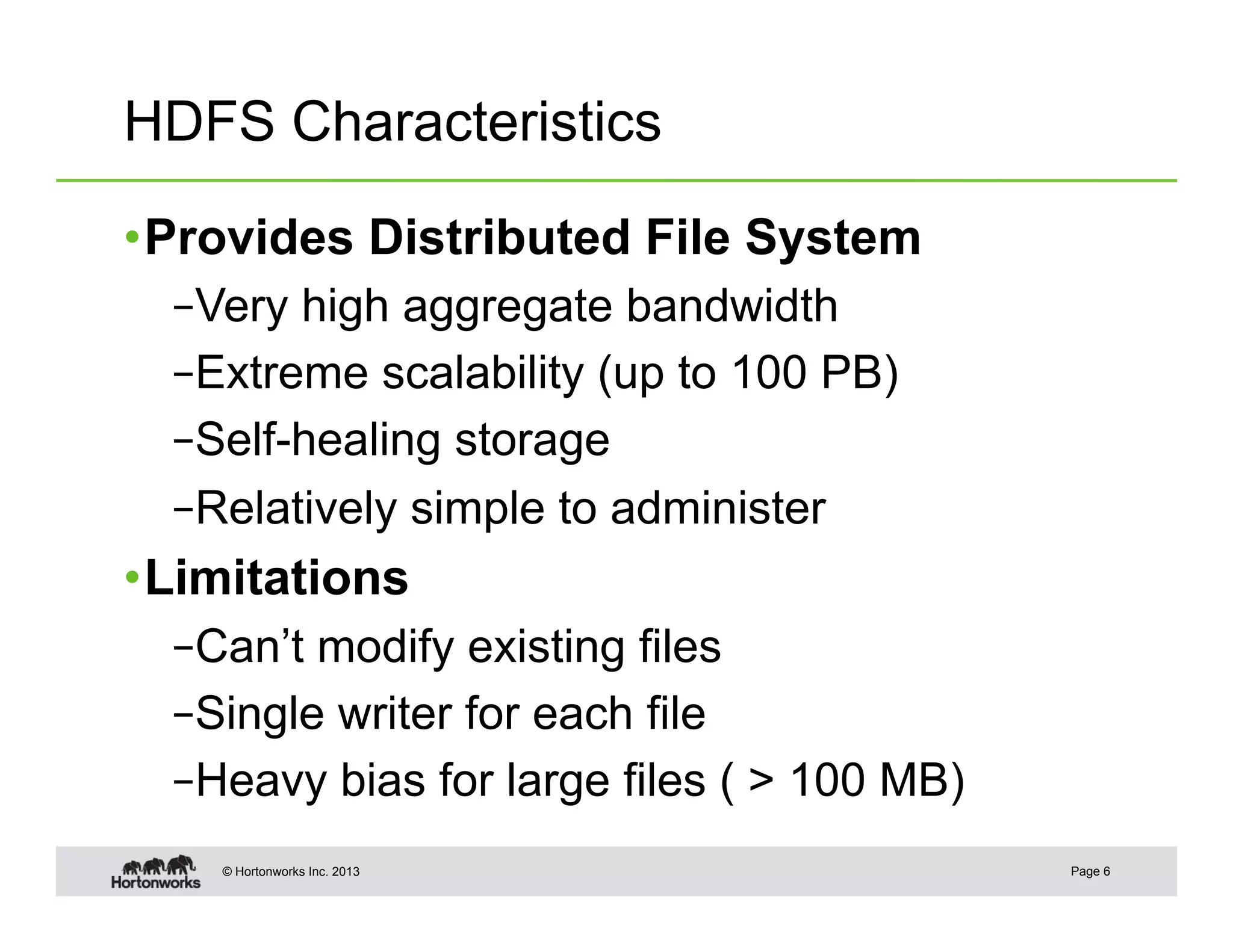 HDFS Characteristics

• Provides Distributed File System
  – Very high aggregate bandwidth
  – Extreme scalability (up to 100 PB)
  – Self-healing storage
  – Relatively simple to administer
• Limitations
  – Can’t modify existing files
  – Single writer for each file
  – Heavy bias for large files ( > 100 MB)
    © Hortonworks Inc. 2013                  Page 6
 