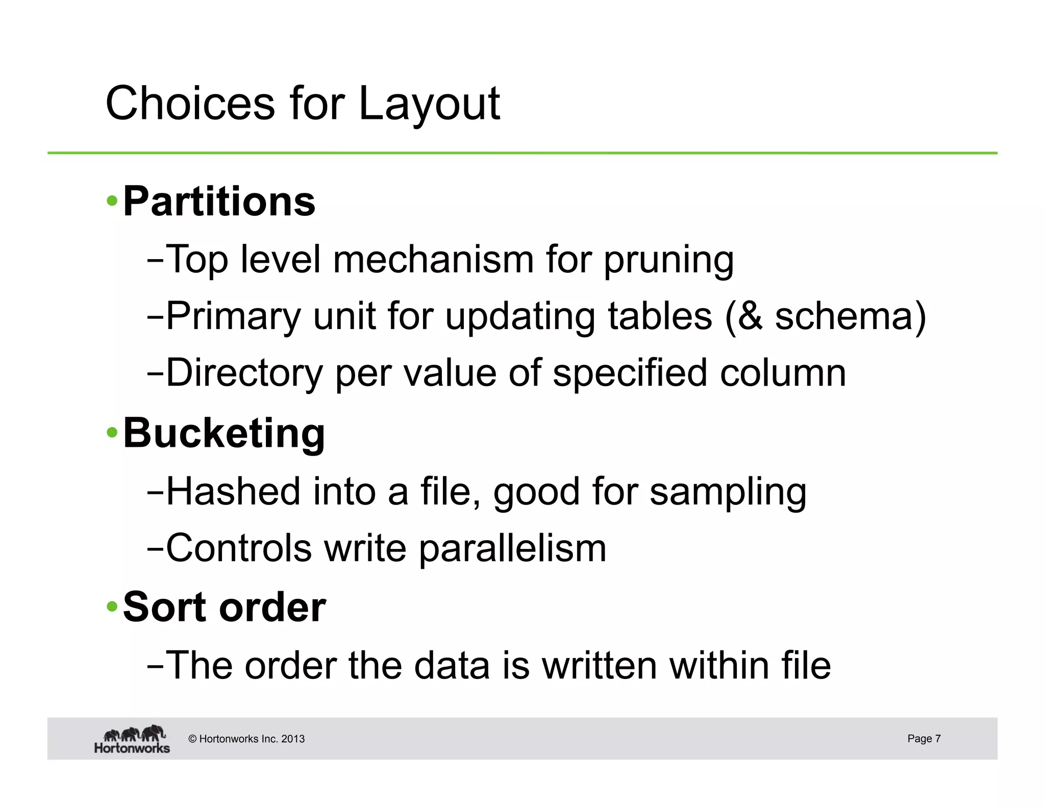 Choices for Layout

• Partitions
  – Top level mechanism for pruning
  – Primary unit for updating tables (& schema)
  – Directory per value of specified column
• Bucketing
  – Hashed into a file, good for sampling
  – Controls write parallelism
• Sort order
  – The order the data is written within file
    © Hortonworks Inc. 2013                     Page 7
 