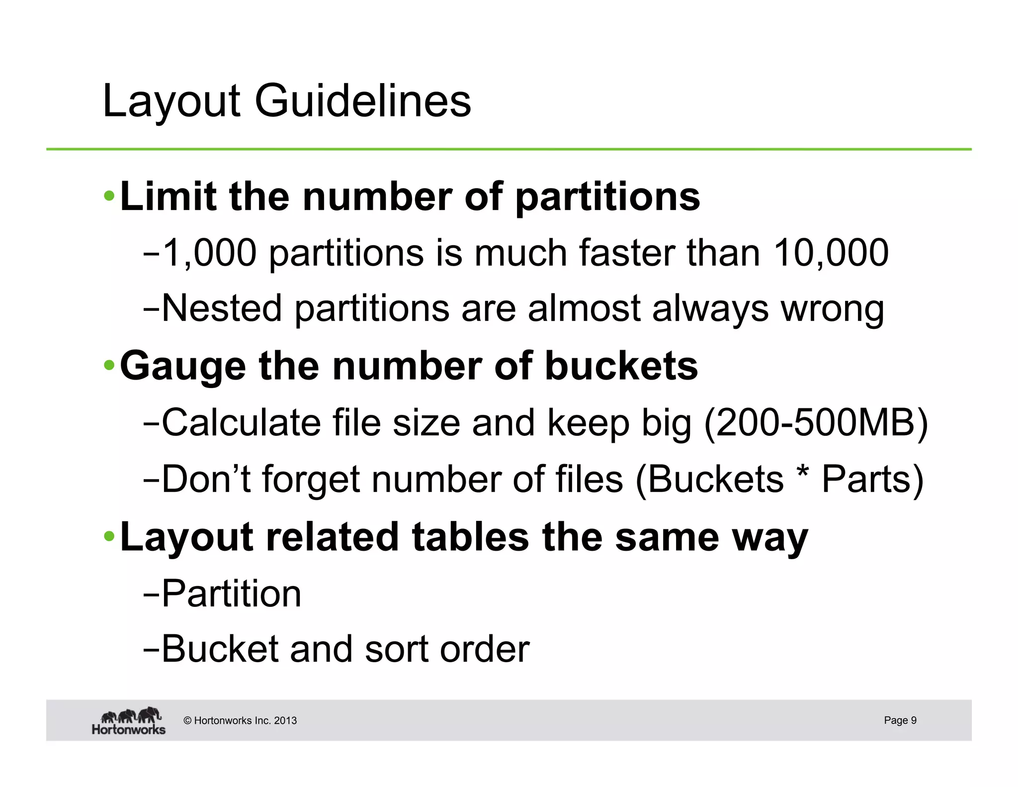 Layout Guidelines

• Limit the number of partitions
  – 1,000 partitions is much faster than 10,000
  – Nested partitions are almost always wrong
• Gauge the number of buckets
  – Calculate file size and keep big (200-500MB)
  – Don’t forget number of files (Buckets * Parts)
• Layout related tables the same way
  – Partition
  – Bucket and sort order
    © Hortonworks Inc. 2013                    Page 9
 